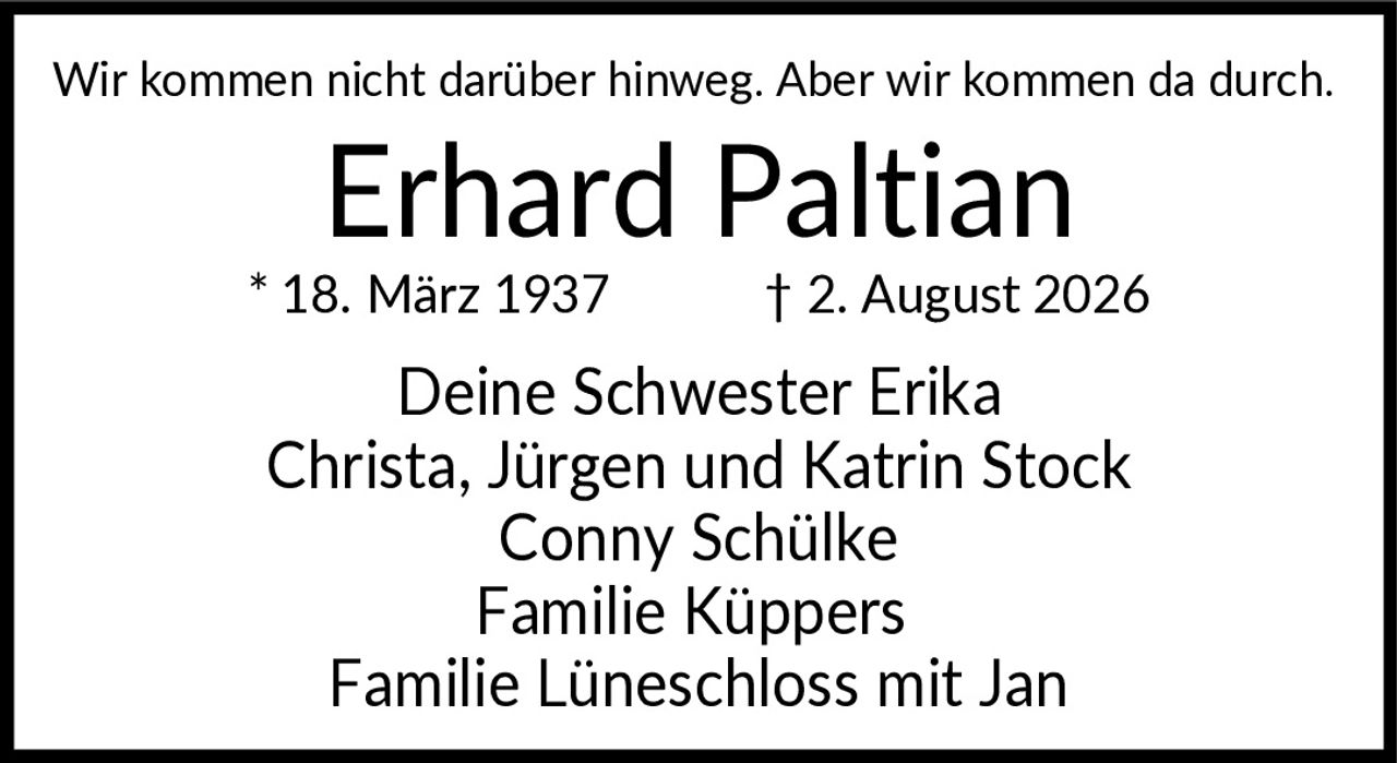 <p>Wir kommen nicht darüber hinweg. Aber wir kommen da durch.</p>

<p><strong>Erhard Paltian</strong><br>
* 18. März 1937 † 2. August 2026</p>

<p>Deine Schwester Erika<br>
Christa, Jürgen und Katrin Stock<br>
Conny Schülke<br>
Familie Küppers<br>
Familie Lüneschloss mit Jan</p>