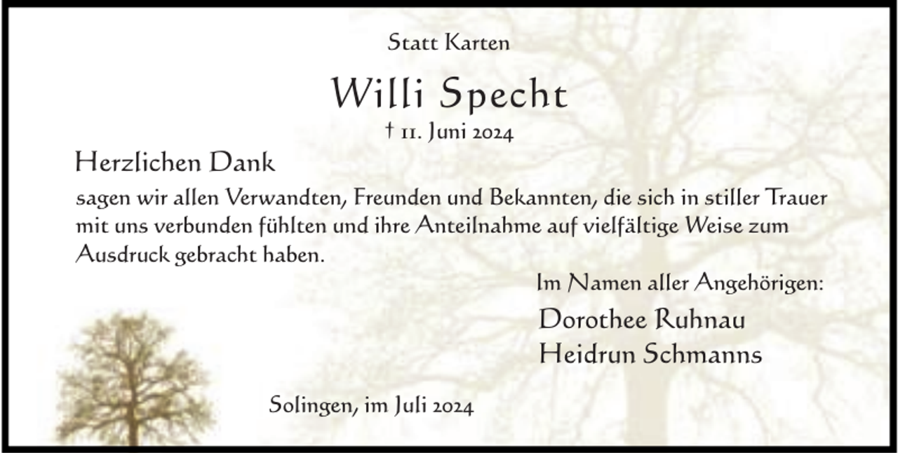 <p>Statt Karten</p><p>Willi Specht<br />Herzlichen Dank</p><p>† 11. Juni 2024</p><p>sagen wir allen Verwandten, Freunden und Bekannten, die sich in stiller Trauer<br />mit uns verbunden fühlten und ihre Anteilnahme auf vielfältige Weise zum<br />Ausdruck gebracht haben.<br />Im Namen aller Angehörigen:</p><p>Dorothee Ruhnau<br />Heidrun Schmanns<br />Solingen, im Juli 2024</p>