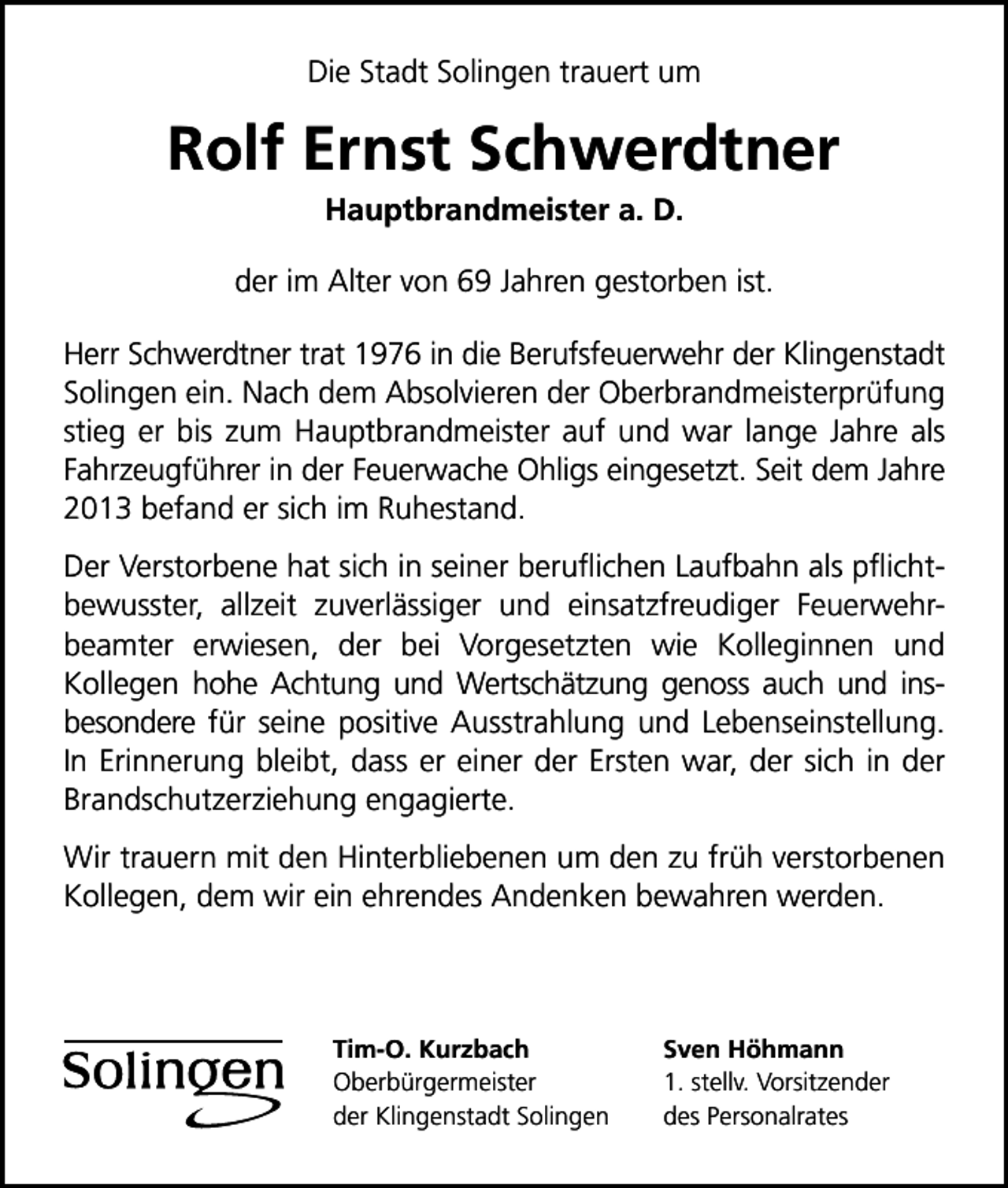 <p>Die Stadt Solingen trauert um</p><p>Rolf Ernst Schwerdtner<br />Hauptbrandmeister a. D.</p><p>der im Alter von 69 Jahren gestorben ist.<br />Herr Schwerdtner trat 1976 in die Berufsfeuerwehr der Klingenstadt<br />Solingen ein. Nach dem Absolvieren der Oberbrandmeisterprüfung<br />stieg er bis zum Hauptbrandmeister auf und war lange Jahre als<br />Fahrzeugführer in der Feuerwache Ohligs eingesetzt. Seit dem Jahre<br />2013 befand er sich im Ruhestand.<br />Der Verstorbene hat sich in seiner beruﬂichen Laufbahn als pﬂichtbewusster, allzeit zuverlässiger und einsatzfreudiger Feuerwehrbeamter erwiesen, der bei Vorgesetzten wie Kolleginnen und<br />Kollegen hohe Achtung und Wertschätzung genoss auch und insbesondere für seine positive Ausstrahlung und Lebenseinstellung.<br />In Erinnerung bleibt, dass er einer der Ersten war, der sich in der<br />Brandschutzerziehung engagierte.<br />Wir trauern mit den Hinterbliebenen um den zu früh verstorbenen<br />Kollegen, dem wir ein ehrendes Andenken bewahren werden.</p><p>Tim-O. Kurzbach<br />Oberbürgermeister<br />der Klingenstadt Solingen</p><p>Sven Höhmann<br />1. stellv. Vorsitzender<br />des Personalrates</p>