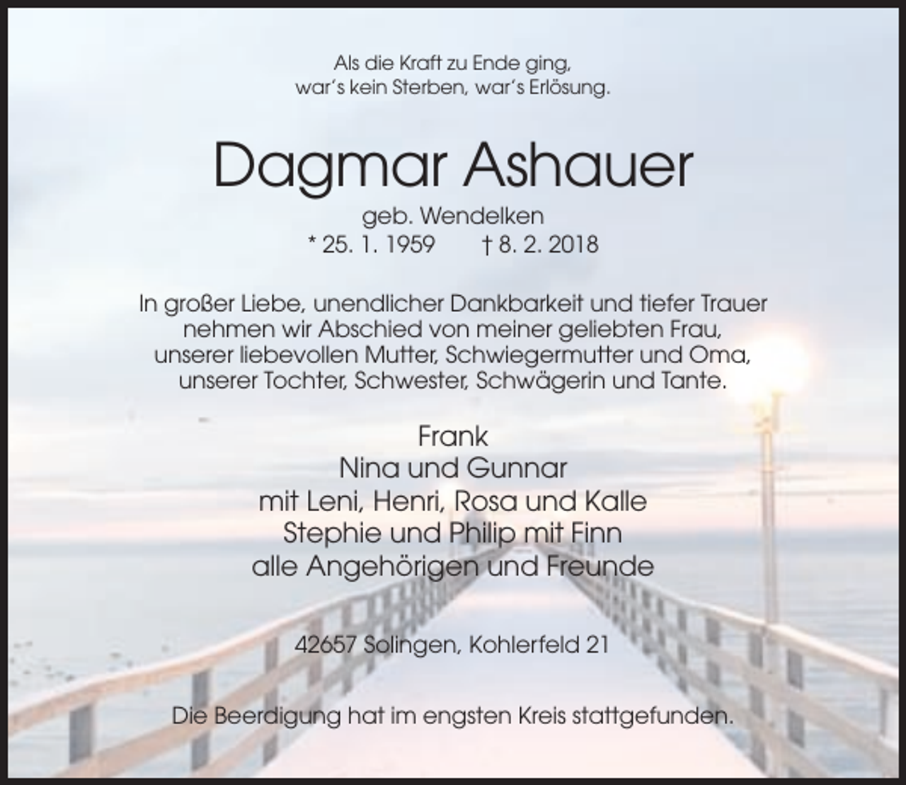 <p>Als die Kraft zu Ende ging,<br />war’s kein Sterben, war’s Erlösung.</p><p>Dagmar Ashauer<br />geb. Wendelken<br />* 25. 1. 1959<br />† 8. 2. 2018<br />In großer Liebe, unendlicher Dankbarkeit und tiefer Trauer<br />nehmen wir Abschied von meiner geliebten Frau,<br />unserer liebevollen Mutter, Schwiegermutter und Oma,<br />unserer Tochter, Schwester, Schwägerin und Tante.</p><p>Frank<br />Nina und Gunnar<br />mit Leni, Henri, Rosa und Kalle<br />Stephie und Philip mit Finn<br />alle Angehörigen und Freunde<br />42657 Solingen, Kohlerfeld 21<br />Die Beerdigung hat im engsten Kreis stattgefunden.</p>