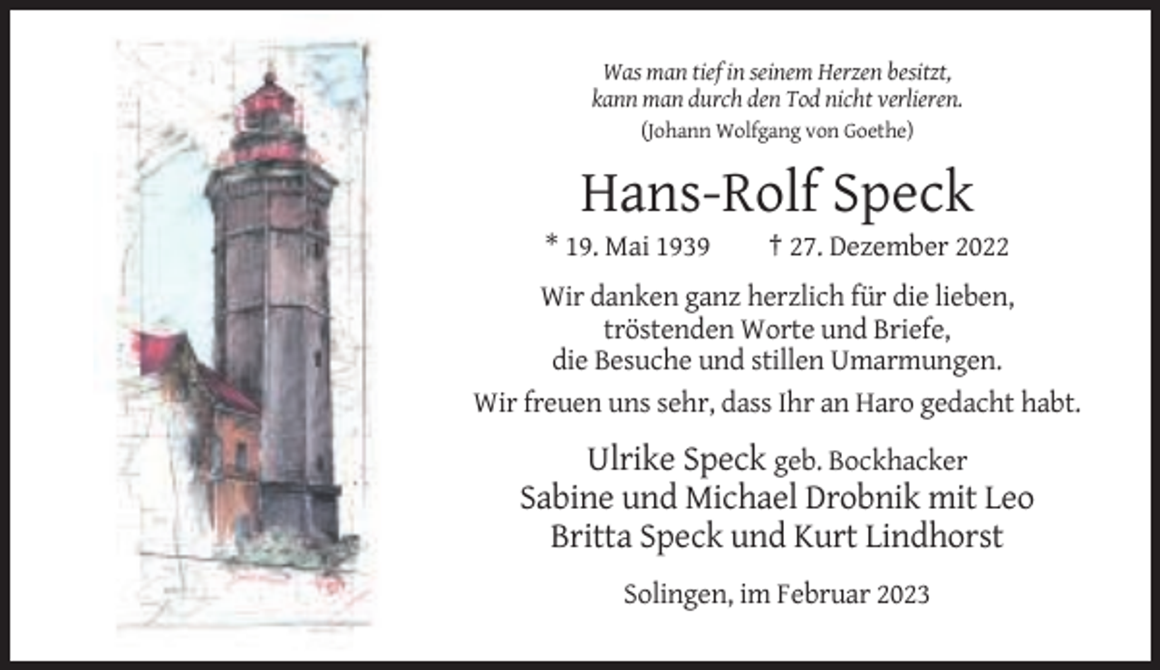 <p>Was man tief in seinem Herzen besitzt,<br />kann man durch den Tod nicht verlieren.<br />(Johann Wolfgang von Goethe)</p><p>Hans-Rolf Speck<br />* 19. Mai 1939</p><p>† 27. Dezember 2022</p><p>Wir danken ganz herzlich für die lieben,<br />tröstenden Worte und Briefe,<br />die Besuche und stillen Umarmungen.<br />Wir freuen uns sehr, dass Ihr an Haro gedacht habt.</p><p>Ulrike Speck geb. Bockhacker<br />Sabine und Michael Drobnik mit Leo<br />Britta Speck und Kurt Lindhorst<br />Solingen, im Februar 2023</p>