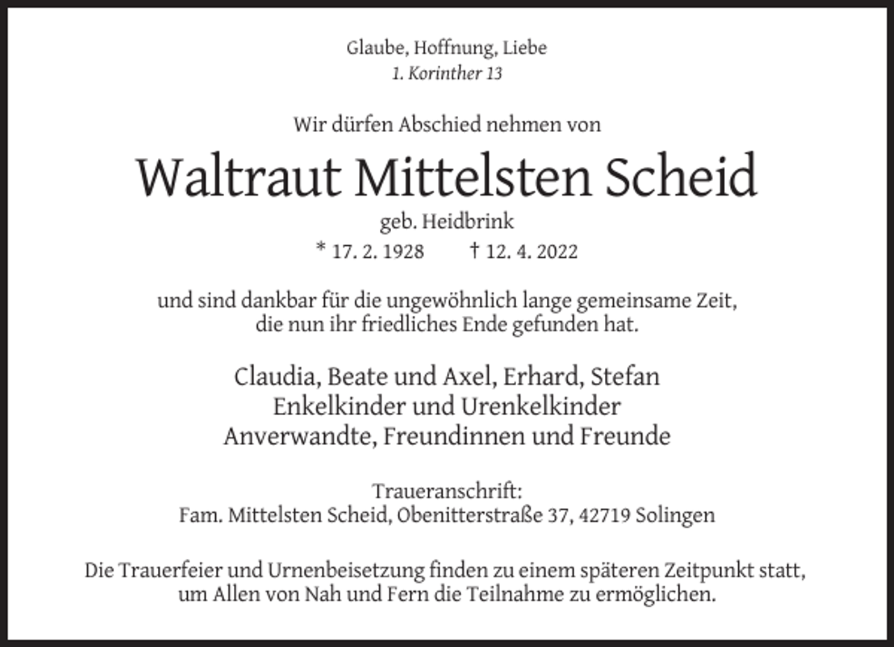 <p>Glaube, Hoffnung, Liebe<br />1. Korinther 13</p><p>Wir dürfen Abschied nehmen von</p><p>Waltraut Mittelsten Scheid<br />geb. Heidbrink<br />* 17. 2. 1928<br />† 12. 4. 2022<br />und sind dankbar für die ungewöhnlich lange gemeinsame Zeit,<br />die nun ihr friedliches Ende gefunden hat.</p><p>Claudia, Beate und Axel, Erhard, Stefan<br />Enkelkinder und Urenkelkinder<br />Anverwandte, Freundinnen und Freunde<br />Traueranschrift:<br />Fam. Mittelsten Scheid, Obenitterstraße 37, 42719 Solingen<br />Die Trauerfeier und Urnenbeisetzung finden zu einem späteren Zeitpunkt statt,<br />um Allen von Nah und Fern die Teilnahme zu ermöglichen.</p>