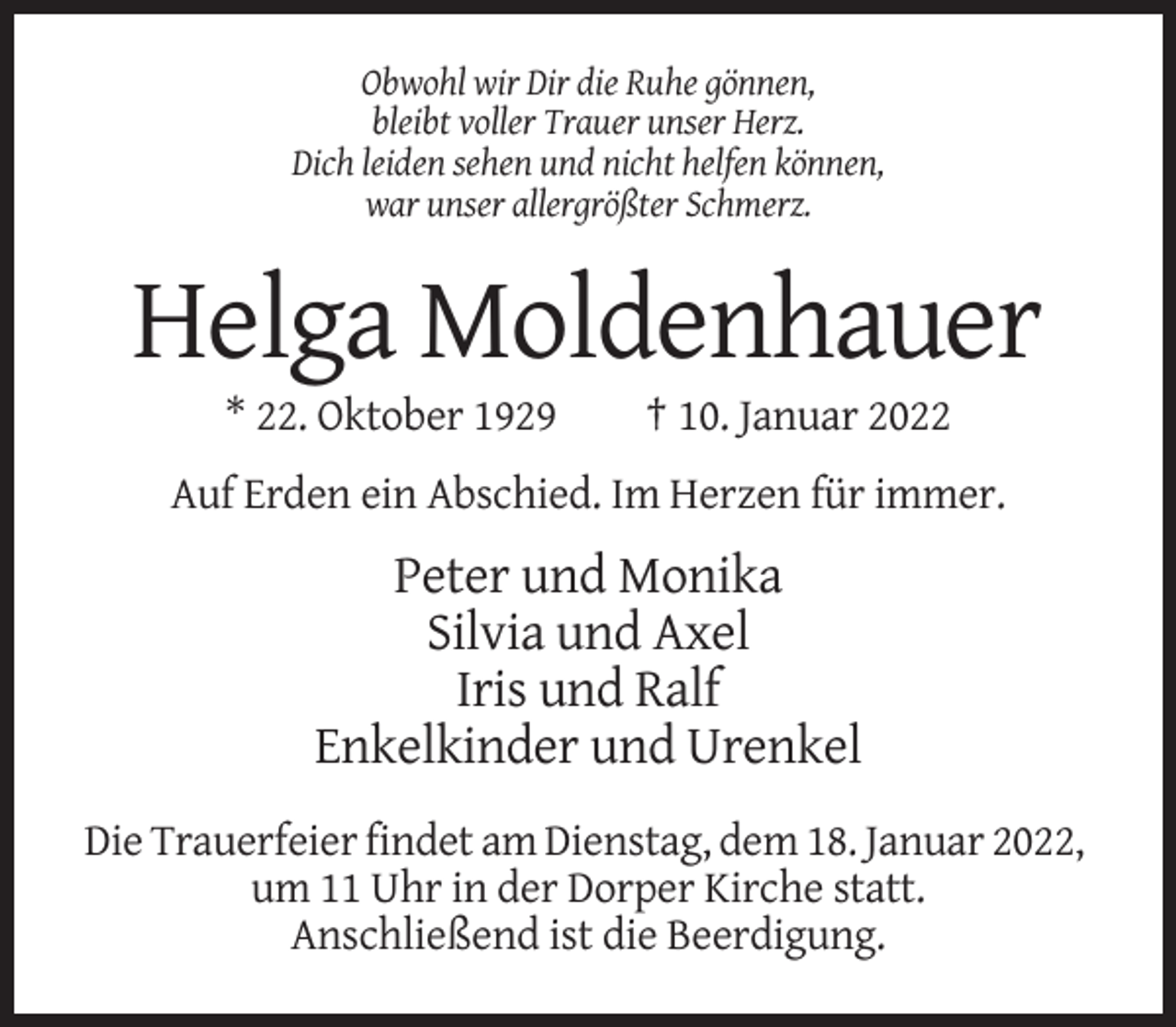 <p>Obwohl wir Dir die Ruhe gönnen,<br />bleibt voller Trauer unser Herz.<br />Dich leiden sehen und nicht helfen können,<br />war unser allergrößter Schmerz.</p><p>Helga Moldenhauer<br />* 22. Oktober 1929</p><p>† 10. Januar 2022</p><p>Auf Erden ein Abschied. Im Herzen für immer.</p><p>Peter und Monika<br />Silvia und Axel<br />Iris und Ralf<br />Enkelkinder und Urenkel<br />Die Trauerfeier findet am Dienstag, dem 18. Januar 2022,<br />um 11 Uhr in der Dorper Kirche statt.<br />Anschließend ist die Beerdigung.</p>