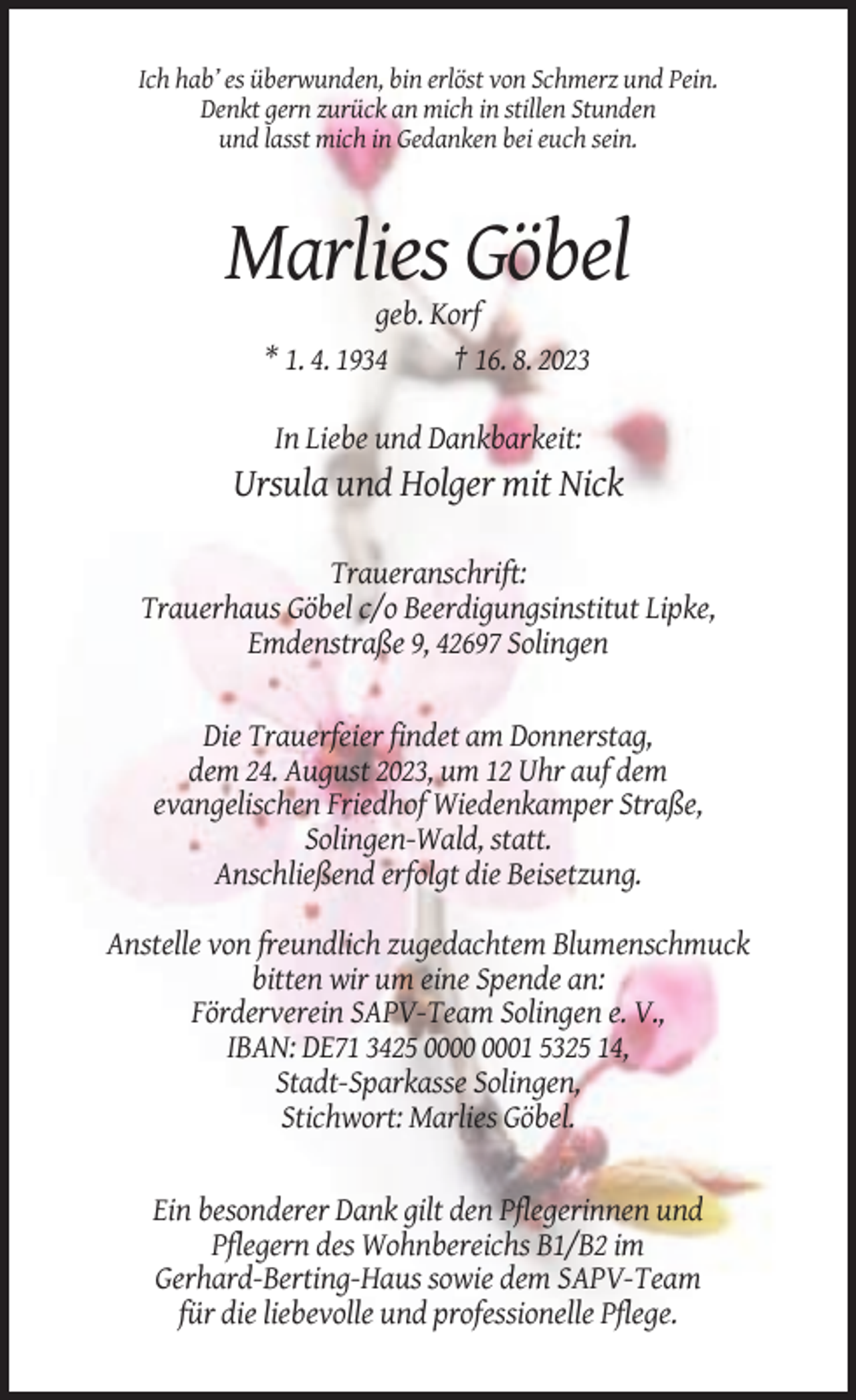 <p>Ich hab’ es überwunden, bin erlöst von Schmerz und Pein.<br />Denkt gern zurück an mich in stillen Stunden<br />und lasst mich in Gedanken bei euch sein.</p><p>Marlies Göbel<br />geb. Korf<br />* 1. 4. 1934<br />† 16. 8. 2023<br />In Liebe und Dankbarkeit:</p><p>Ursula und Holger mit Nick<br />Traueranschrift:<br />Trauerhaus Göbel c/o Beerdigungsinstitut Lipke,<br />Emdenstraße 9, 42697 Solingen</p><p>Die Trauerfeier findet am Donnerstag,<br />dem 24. August 2023, um 12 Uhr auf dem<br />evangelischen Friedhof Wiedenkamper Straße,<br />Solingen-Wald, statt.<br />Anschließend erfolgt die Beisetzung.<br />Anstelle von freundlich zugedachtem Blumenschmuck<br />bitten wir um eine Spende an:<br />Förderverein SAPV-Team Solingen e. V.,<br />IBAN: DE71 3425 01 5325 14,<br />Stadt-Sparkasse Solingen,<br />Stichwort: Marlies Göbel.</p><p>Ein besonderer Dank gilt den Pflegerinnen und<br />Pflegern des Wohnbereichs B1/B2 im<br />Gerhard-Berting-Haus sowie dem SAPV-Team<br />für die liebevolle und professionelle Pflege.</p>