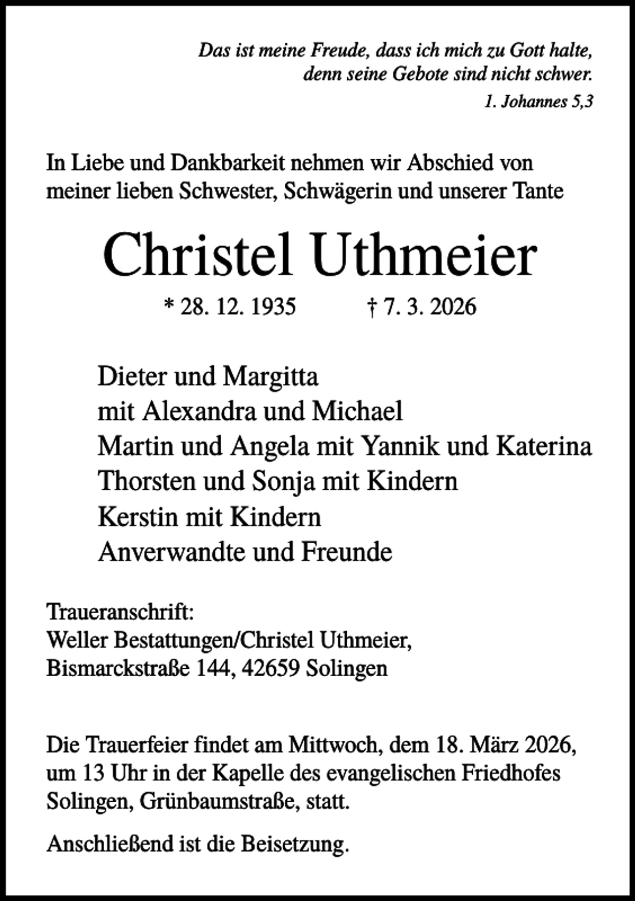 <p>Das ist meine Freude, dass ich mich zu Gott halte,<br />denn seine Gebote sind nicht schwer.<br />1. Johannes 5,3</p><p>In Liebe und Dankbarkeit nehmen wir Abschied von<br />meiner lieben Schwester, Schwägerin und unserer Tante</p><p>Christel Uthmeier<br />* 28. 12. 1935</p><p>† 7. 3. 2026</p><p>Dieter und Margitta<br />mit Alexandra und Michael<br />Martin und Angela mit Yannik und Katerina<br />Thorsten und Sonja mit Kindern<br />Kerstin mit Kindern<br />Anverwandte und Freunde<br />Traueranschrift:<br />Weller Bestattungen/Christel Uthmeier,<br />Bismarckstraße 144, 42659 Solingen<br />Die Trauerfeier findet am Mittwoch, dem 18. März 2026,<br />um 13 Uhr in der Kapelle des evangelischen Friedhofes<br />Solingen, Grünbaumstraße, statt.<br />Anschließend ist die Beisetzung.</p>