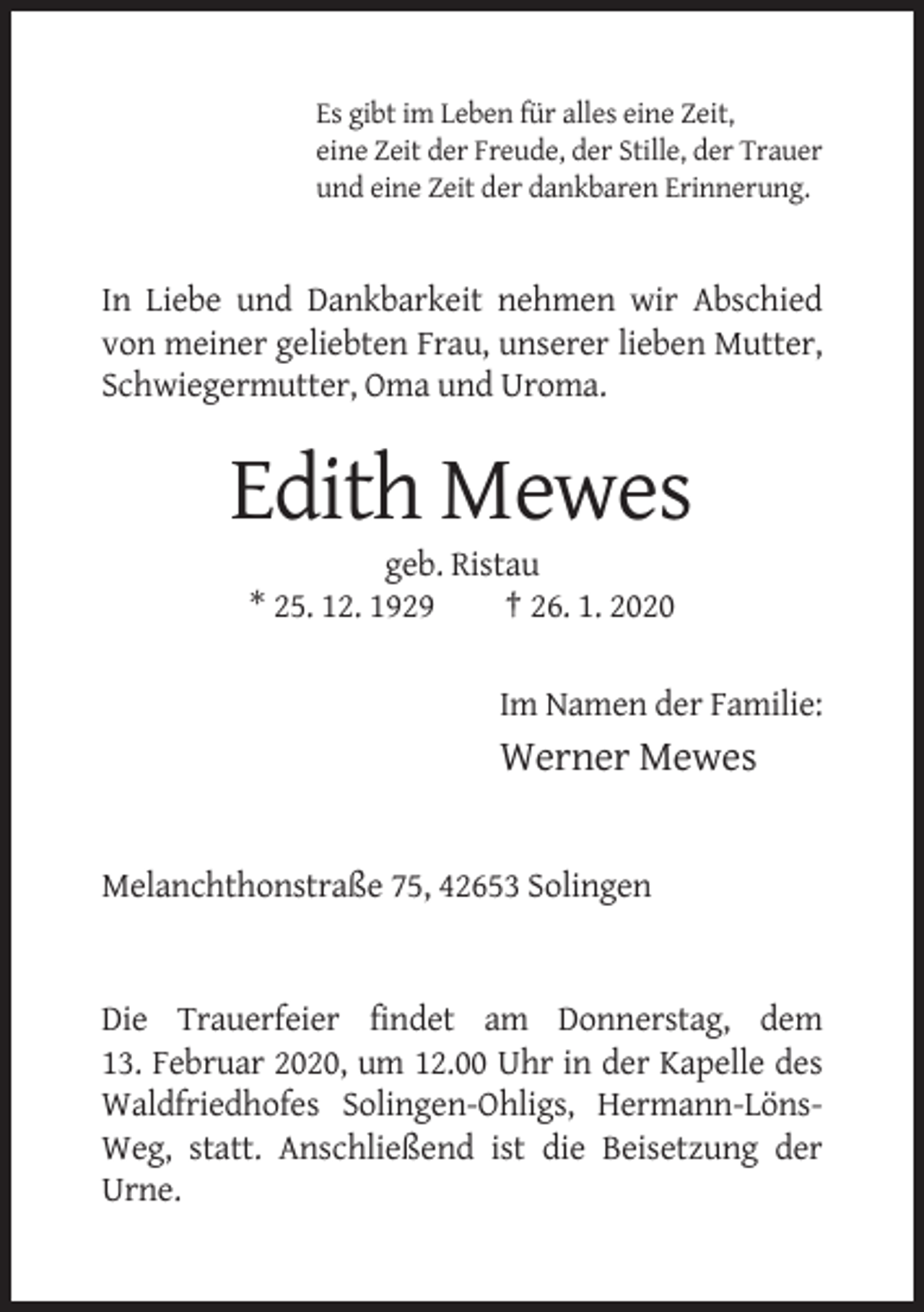 <p>Es gibt im Leben für alles eine Zeit,<br />eine Zeit der Freude, der Stille, der Trauer<br />und eine Zeit der dankbaren Erinnerung.</p><p>In Liebe und Dankbarkeit nehmen wir Abschied<br />von meiner geliebten Frau, unserer lieben Mutter,<br />Schwiegermutter, Oma und Uroma.</p><p>Edith Mewes<br />geb. Ristau<br />* 25. 12. 1929<br />† 26. 1. 2020<br />Im Namen der Familie:</p><p>Werner Mewes</p><p>Melanchthonstraße 75, 42653 Solingen</p><p>Die Trauerfeier findet am Donnerstag, dem<br />13. Februar 2020, um 12.00 Uhr in der Kapelle des<br />Waldfriedhofes Solingen-Ohligs, Hermann-LönsWeg, statt. Anschließend ist die Beisetzung der<br />Urne.</p>