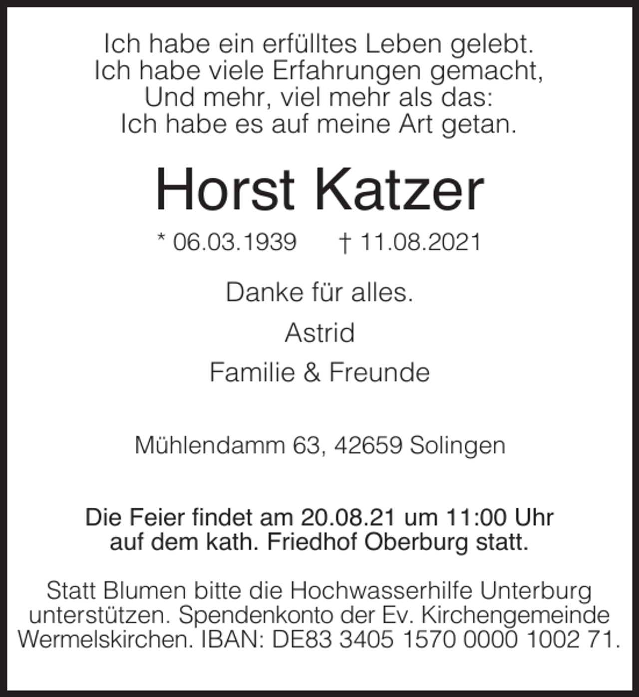 <p>Ich habe ein erfülltes Leben gelebt.<br />Ich habe viele Erfahrungen gemacht,<br />Und mehr, viel mehr als das:<br />Ich habe es auf meine Art getan.</p><p>Horst Katzer<br />* 06.03.1939</p><p>† 11.08.2021</p><p>Danke für alles.<br />Astrid<br />Familie &amp; Freunde<br />Mühlendamm 63, 42659 Solingen<br />Die Feier findet am 20.08.21 um 11:00 Uhr<br />auf dem kath. Friedhof Oberburg statt.<br />Statt Blumen bitte die Hochwasserhilfe Unterburg<br />unterstützen. Spendenkonto der Ev. Kirchengemeinde<br />Wermelskirchen. IBAN: DE8405 157000 1002 71.</p>