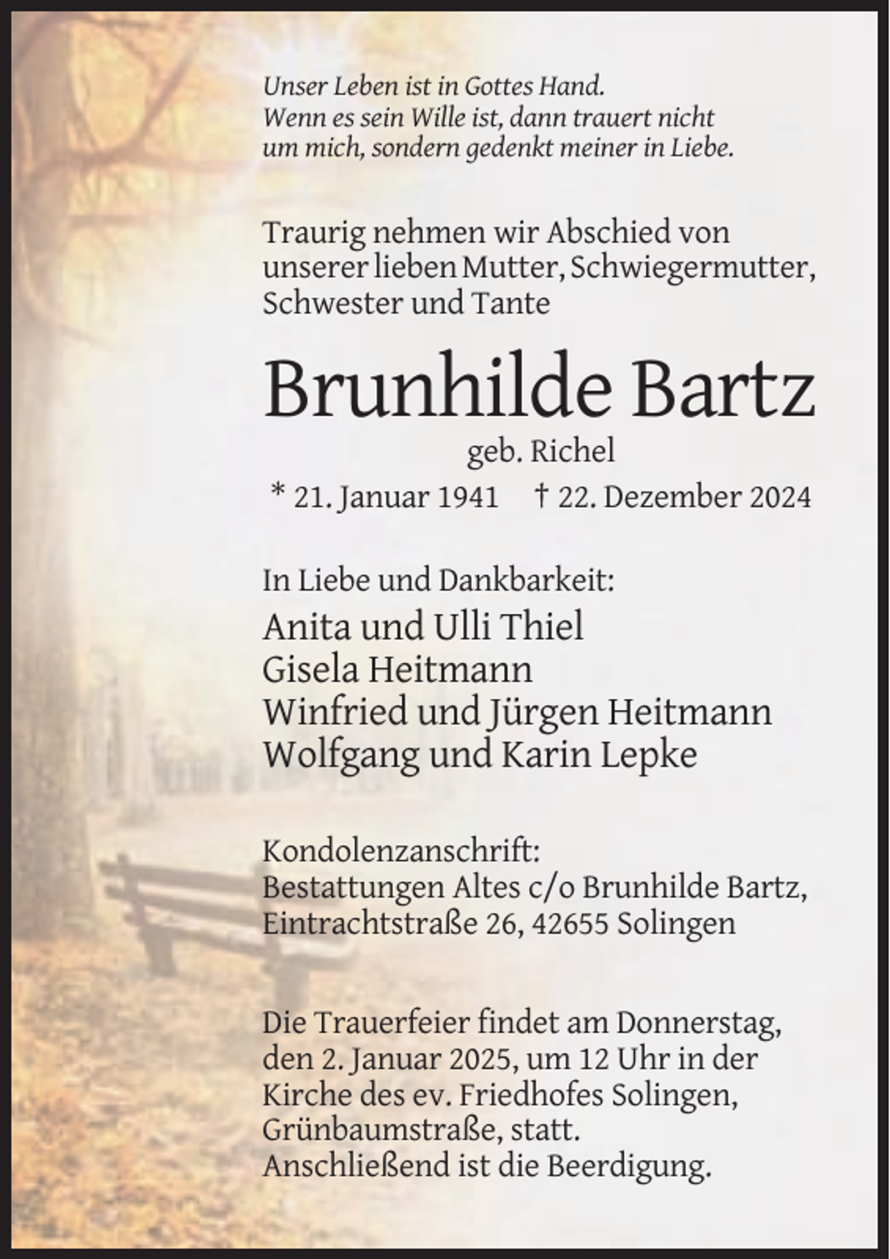 <p>Unser Leben ist in Gottes Hand.<br />Wenn es sein Wille ist, dann trauert nicht<br />um mich, sondern gedenkt meiner in Liebe.</p><p>Traurig nehmen wir Abschied von<br />unserer lieben Mutter, Schwiegermutter,<br />Schwester und Tante</p><p>Brunhilde Bartz<br />geb. Richel<br />* 21. Januar 1941 † 22. Dezember 2024<br />In Liebe und Dankbarkeit:</p><p>Anita und Ulli Thiel<br />Gisela Heitmann<br />Winfried und Jürgen Heitmann<br />Wolfgang und Karin Lepke<br />Kondolenzanschrift:<br />Bestattungen Altes c/o Brunhilde Bartz,<br />Eintrachtstraße 26, 42655 Solingen</p><p>Die Trauerfeier findet am Donnerstag,<br />den 2. Januar 2025, um 12 Uhr in der<br />Kirche des ev. Friedhofes Solingen,<br />Grünbaumstraße, statt.<br />Anschließend ist die Beerdigung.</p>