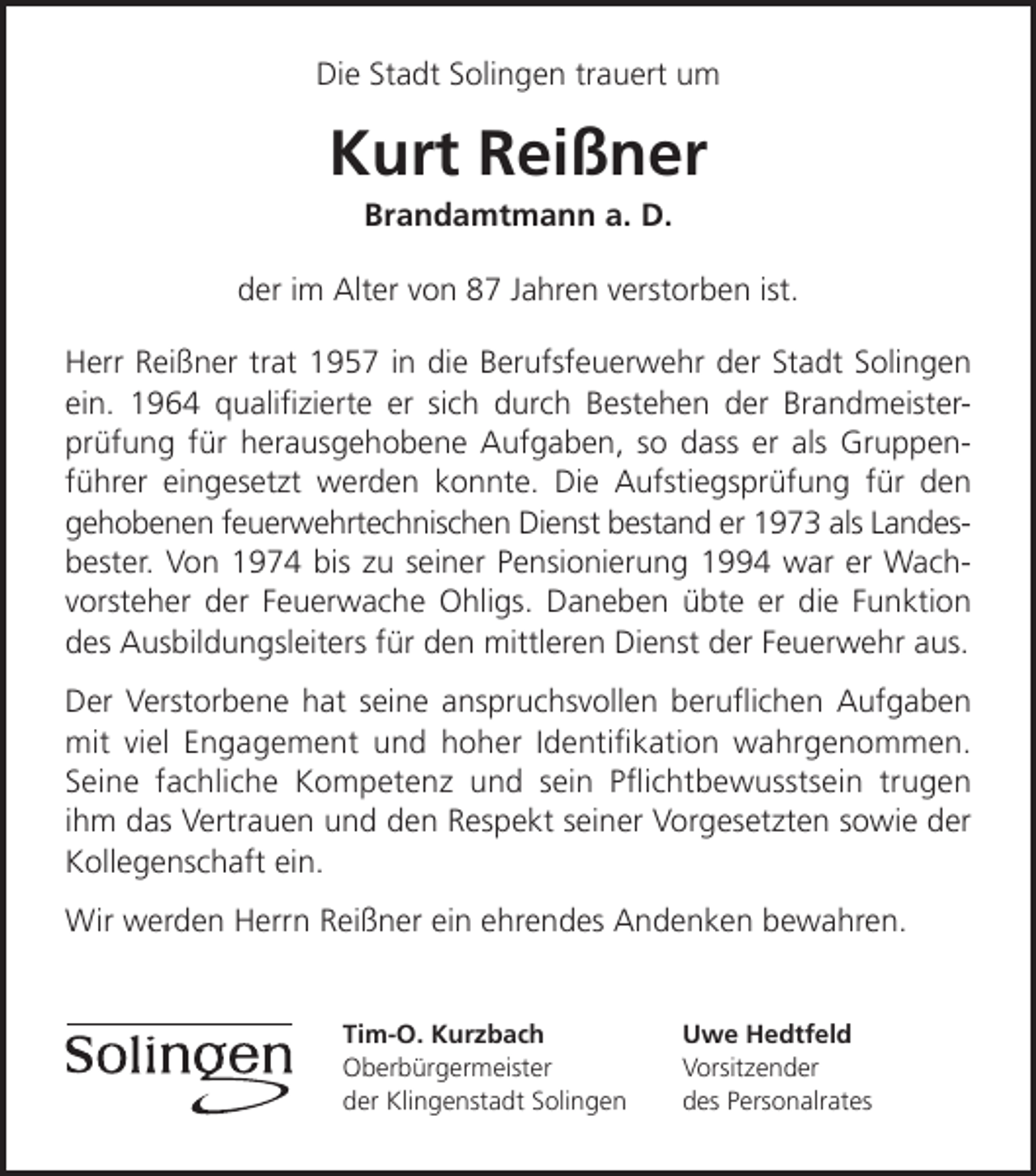 <p>Die Stadt Solingen trauert um</p><p>Kurt Reißner<br />Brandamtmann a. D.</p><p>der im Alter von 87 Jahren verstorben ist.<br />Herr Reißner trat 1957 in die Berufsfeuerwehr der Stadt Solingen<br />ein. 1964 qualiﬁzierte er sich durch Bestehen der Brandmeisterprüfung für herausgehobene Aufgaben, so dass er als Gruppenführer eingesetzt werden konnte. Die Aufstiegsprüfung für den<br />gehobenen feuerwehrtechnischen Dienst bestand er 1973 als Landesbester. Von 1974 bis zu seiner Pensionierung 1994 war er Wachvorsteher der Feuerwache Ohligs. Daneben übte er die Funktion<br />des Ausbildungsleiters für den mittleren Dienst der Feuerwehr aus.<br />Der Verstorbene hat seine anspruchsvollen beruﬂichen Aufgaben<br />mit viel Engagement und hoher Identiﬁkation wahrgenommen.<br />Seine fachliche Kompetenz und sein Pﬂichtbewusstsein trugen<br />ihm das Vertrauen und den Respekt seiner Vorgesetzten sowie der<br />Kollegenschaft ein.<br />Wir werden Herrn Reißner ein ehrendes Andenken bewahren.<br />Tim-O. Kurzbach<br />Oberbürgermeister<br />der Klingenstadt Solingen</p><p>Uwe Hedtfeld<br />Vorsitzender<br />des Personalrates</p>