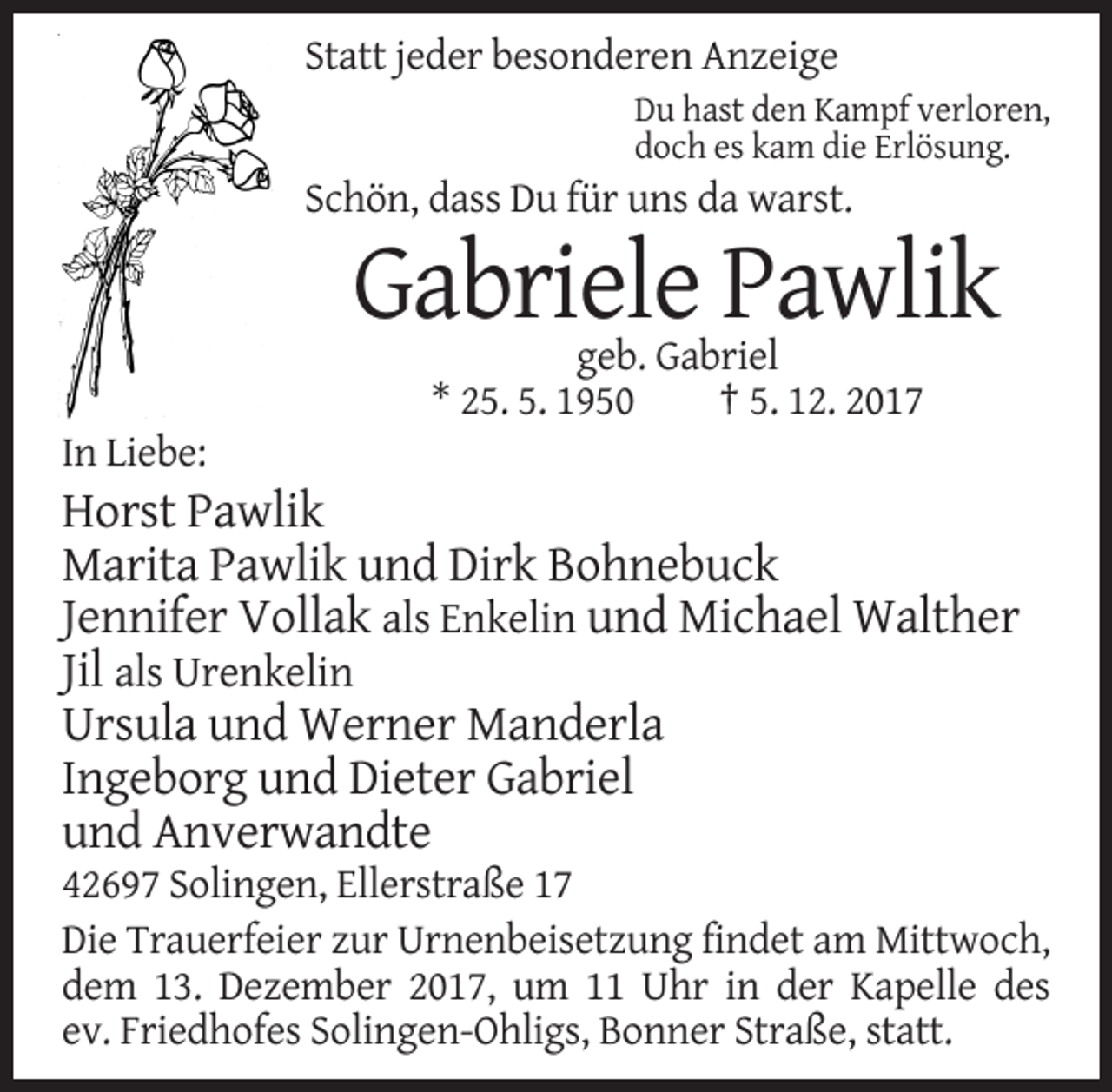 <p>Statt jeder besonderen Anzeige<br />Du hast den Kampf verloren,<br />doch es kam die Erlösung.</p><p>Schön, dass Du für uns da warst.</p><p>Gabriele Pawlik<br />geb. Gabriel<br />* 25. 5. 1950<br />† 5. 12. 2017<br />In Liebe:</p><p>Horst Pawlik<br />Marita Pawlik und Dirk Bohnebuck<br />Jennifer Vollak als Enkelin und Michael Walther<br />Jil als Urenkelin<br />Ursula und Werner Manderla<br />Ingeborg und Dieter Gabriel<br />und Anverwandte<br />42697 Solingen, Ellerstraße 17<br />Die Trauerfeier zur Urnenbeisetzung findet am Mittwoch,<br />dem 13. Dezember 2017, um 11 Uhr in der Kapelle des<br />ev. Friedhofes Solingen-Ohligs, Bonner Straße, statt.</p>
