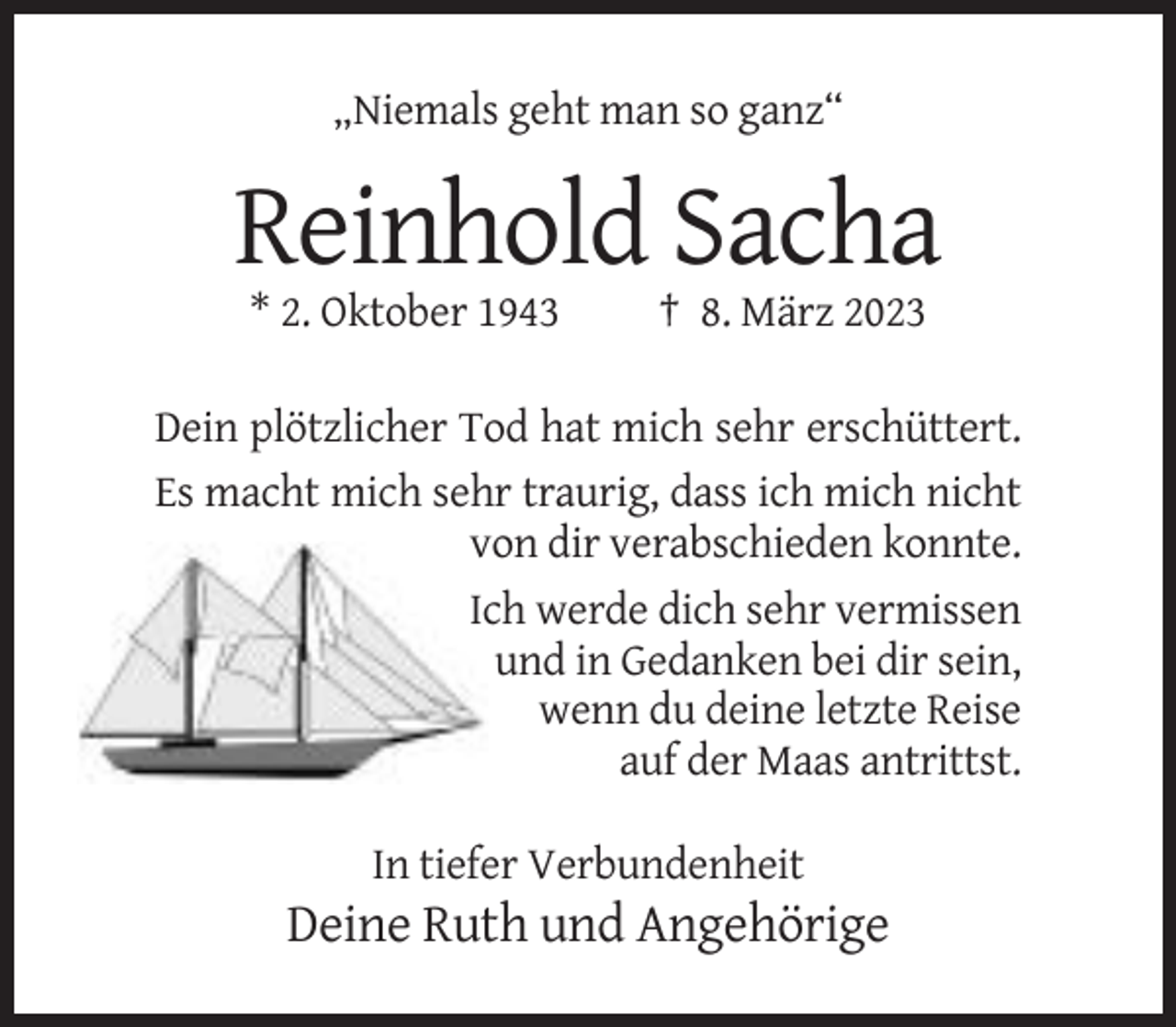<p>„Niemals geht man so ganz“</p><p>Reinhold Sacha<br />* 2. Oktober 1943</p><p>† 8. März 2023</p><p>Dein plötzlicher Tod hat mich sehr erschüttert.<br />Es macht mich sehr traurig, dass ich mich nicht<br />von dir verabschieden konnte.<br />Ich werde dich sehr vermissen<br />und in Gedanken bei dir sein,<br />wenn du deine letzte Reise<br />auf der Maas antrittst.<br />In tiefer Verbundenheit</p><p>Deine Ruth und Angehörige</p>