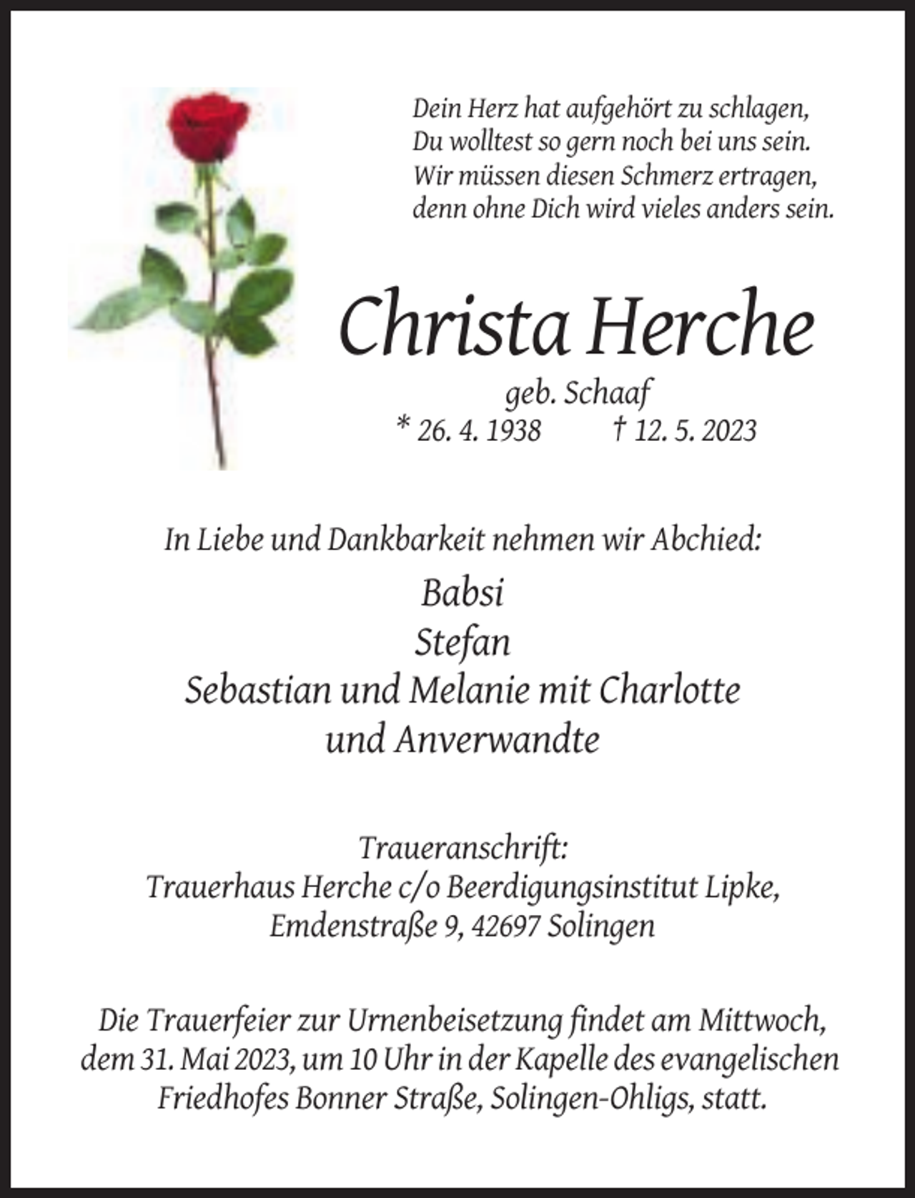 <p>Dein Herz hat aufgehört zu schlagen,<br />Du wolltest so gern noch bei uns sein.<br />Wir müssen diesen Schmerz ertragen,<br />denn ohne Dich wird vieles anders sein.</p><p>Christa Herche<br />geb. Schaaf<br />* 26. 4. 1938<br />† 12. 5. 2023</p><p>In Liebe und Dankbarkeit nehmen wir Abchied:</p><p>Babsi<br />Stefan<br />Sebastian und Melanie mit Charlotte<br />und Anverwandte<br />Traueranschrift:<br />Trauerhaus Herche c/o Beerdigungsinstitut Lipke,<br />Emdenstraße 9, 42697 Solingen</p><p>Die Trauerfeier zur Urnenbeisetzung findet am Mittwoch,<br />dem 31. Mai 2023, um 10 Uhr in der Kapelle des evangelischen<br />Friedhofes Bonner Straße, Solingen-Ohligs, statt.</p>
