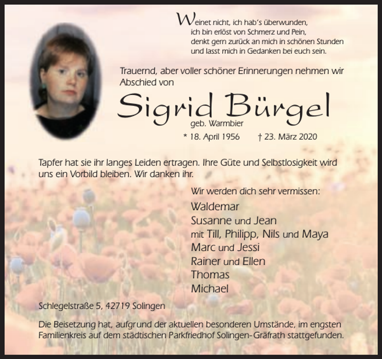 <p>W</p><p>einet nicht, ich hab‘s überwunden,<br />ich bin erlöst von Schmerz und Pein,<br />denkt gern zurück an mich in schönen Stunden<br />und lasst mich in Gedanken bei euch sein.</p><p>Trauernd, aber voller schöner Erinnerungen nehmen wir<br />Abschied von</p><p>Sigrid Bürgel<br />geb. Warmbier</p><p>* 18. April 1956</p><p>† 23. März 2020</p><p>Tapfer hat sie ihr langes Leiden ertragen. Ihre Güte und Selbstlosigkeit wird<br />uns ein Vorbild bleiben. Wir danken ihr.<br />Wir werden dich sehr vermissen:</p><p>Waldemar<br />Susanne und Jean<br />mit Till, Philipp, Nils und Maya<br />Marc und Jessi<br />Rainer und Ellen<br />Thomas<br />Michael<br />Schlegelstraße 5, 42719 Solingen<br />Die Beisetzung hat, aufgr und der aktuellen besonderen Umstände, im engsten<br />Familienkreis auf dem städtischen Parkfriedhof Solingen- Gräfrath stattgefunden.</p>