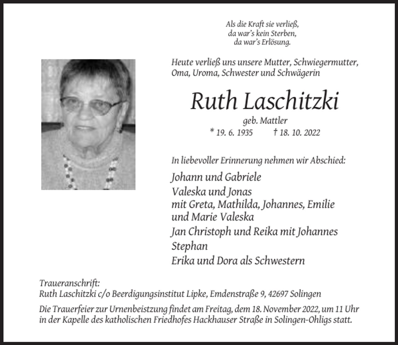 <p>Als die Kraft sie verließ,<br />da war’s kein Sterben,<br />da war’s Erlösung.</p><p>Heute verließ uns unsere Mutter, Schwiegermutter,<br />Oma, Uroma, Schwester und Schwägerin</p><p>Ruth Laschitzki<br />geb. Mattler<br />* 19. 6. 1935<br />† 18. 10. 2022</p><p>In liebevoller Erinnerung nehmen wir Abschied:</p><p>Johann und Gabriele<br />Valeska und Jonas<br />mit Greta, Mathilda, Johannes, Emilie<br />und Marie Valeska<br />Jan Christoph und Reika mit Johannes<br />Stephan<br />Erika und Dora als Schwestern<br />Traueranschrift:<br />Ruth Laschitzki c/o Beerdigungsinstitut Lipke, Emdenstraße 9, 42697 Solingen<br />Die Trauerfeier zur Urnenbeistzung findet am Freitag, dem 18. November 2022, um 11 Uhr<br />in der Kapelle des katholischen Friedhofes Hackhauser Straße in Solingen-Ohligs statt.</p>