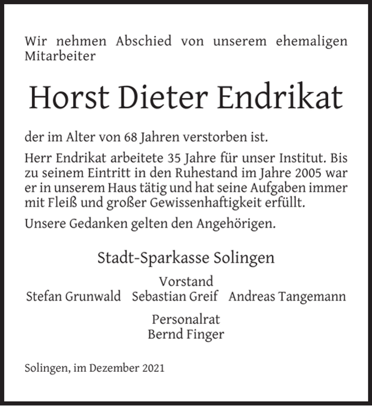 <p>Wir nehmen Abschied von unserem ehemaligen<br />Mitarbeiter</p><p>Horst Dieter Endrikat<br />der im Alter von 68 Jahren verstorben ist.<br />Herr Endrikat arbeitete 35 Jahre für unser Institut. Bis<br />zu seinem Eintritt in den Ruhestand im Jahre 2005 war<br />er in unserem Haus tätig und hat seine Aufgaben immer<br />mit Fleiß und großer Gewissenhaftigkeit erfüllt.<br />Unsere Gedanken gelten den Angehörigen.</p><p>Stadt-Sparkasse Solingen<br />Vorstand<br />Stefan Grunwald Sebastian Greif Andreas Tangemann<br />Personalrat<br />Bernd Finger<br />Solingen, im Dezember 2021</p>