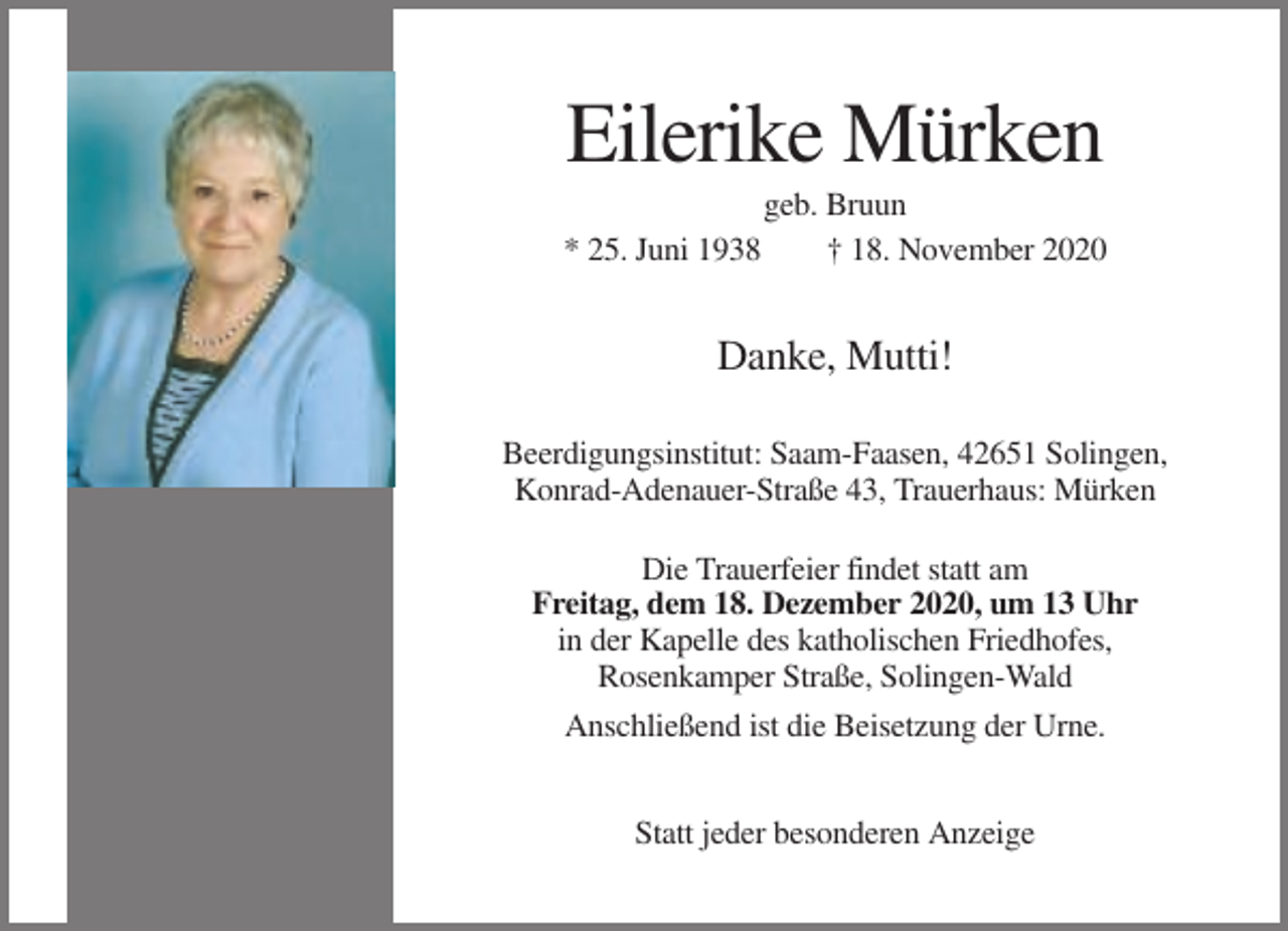 <p>Eilerike Mürken<br />* 25. Juni 1938</p><p>geb. Bruun<br />† 18. November 2020</p><p>Danke, Mutti!<br />Beerdigungsinstitut: Saam-Faasen, 42651 Solingen,<br />Konrad-Adenauer-Straße 43, Trauerhaus: Mürken<br />Die Trauerfeier findet statt am<br />Freitag, dem 18. Dezember 2020, um 13 Uhr<br />in der Kapelle des katholischen Friedhofes,<br />Rosenkamper Straße, Solingen-Wald<br />Anschließend ist die Beisetzung der Urne.<br />Statt jeder besonderen Anzeige</p>