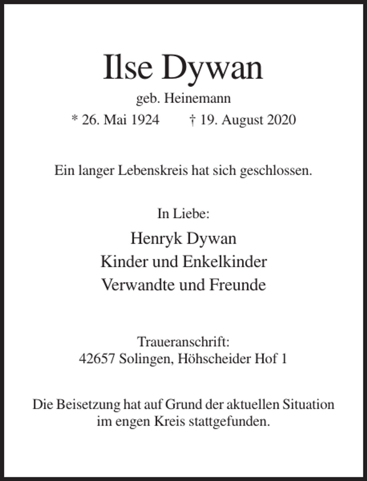 <p>Ilse Dywan<br />geb. Heinemann<br />* 26. Mai 1924<br />† 19. August 2020<br />Ein langer Lebenskreis hat sich geschlossen.<br />In Liebe:</p><p>Henryk Dywan<br />Kinder und Enkelkinder<br />Verwandte und Freunde<br />Traueranschrift:<br />42657 Solingen, Höhscheider Hof 1<br />Die Beisetzung hat auf Grund der aktuellen Situation<br />im engen Kreis stattgefunden.</p>