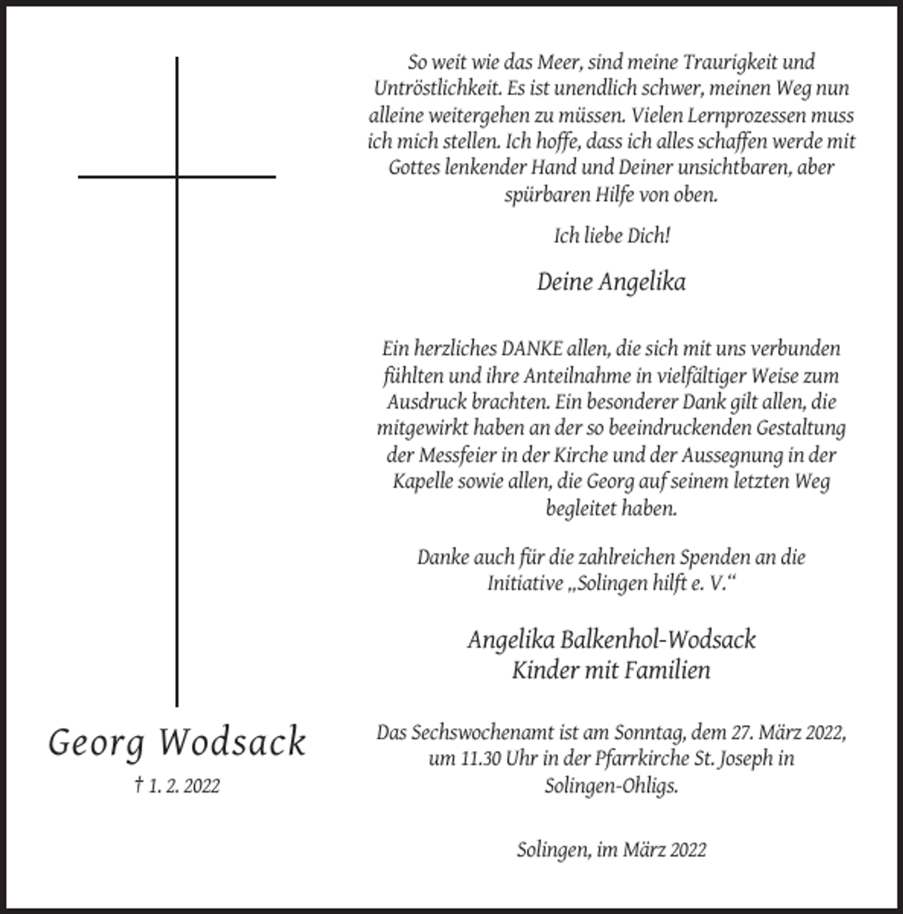 <p>So weit wie das Meer, sind meine Traurigkeit und<br />Untröstlichkeit. Es ist unendlich schwer, meinen Weg nun<br />alleine weitergehen zu müssen. Vielen Lernprozessen muss<br />ich mich stellen. Ich hoffe, dass ich alles schaffen werde mit<br />Gottes lenkender Hand und Deiner unsichtbaren, aber<br />spürbaren Hilfe von oben.<br />Ich liebe Dich!</p><p>Deine Angelika<br />Ein herzliches DANKE allen, die sich mit uns verbunden<br />fühlten und ihre Anteilnahme in vielfältiger Weise zum<br />Ausdruck brachten. Ein besonderer Dank gilt allen, die<br />mitgewirkt haben an der so beeindruckenden Gestaltung<br />der Messfeier in der Kirche und der Aussegnung in der<br />Kapelle sowie allen, die Georg auf seinem letzten Weg<br />begleitet haben.<br />Danke auch für die zahlreichen Spenden an die<br />Initiative „Solingen hilft e. V.“</p><p>Angelika Balkenhol-Wodsack<br />Kinder mit Familien</p><p>Georg Wodsack<br />† 1. 2. 2022</p><p>Das Sechswochenamt ist am Sonntag, dem 27. März 2022,<br />um 11.30 Uhr in der Pfarrkirche St. Joseph in<br />Solingen-Ohligs.</p><p>Solingen, im März 2022</p>