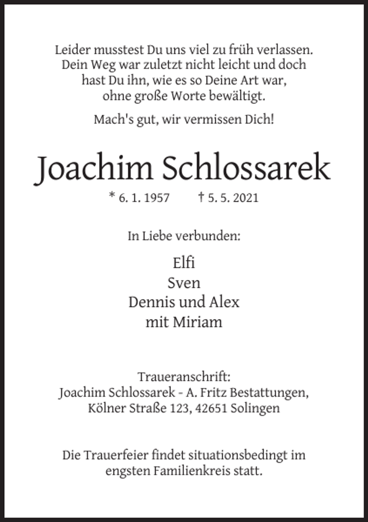 <p>Leider musstest Du uns viel zu früh verlassen.<br />Dein Weg war zuletzt nicht leicht und doch<br />hast Du ihn, wie es so Deine Art war,<br />ohne große Worte bewältigt.<br />Mach's gut, wir vermissen Dich!</p><p>Joachim Schlossarek<br />* 6. 1. 1957</p><p>† 5. 5. 2021</p><p>In Liebe verbunden:</p><p>Elfi<br />Sven<br />Dennis und Alex<br />mit Miriam</p><p>Traueranschrift:<br />Joachim Schlossarek - A. Fritz Bestattungen,<br />Kölner Straße 123, 42651 Solingen</p><p>Die Trauerfeier findet situationsbedingt im<br />engsten Familienkreis statt.</p>