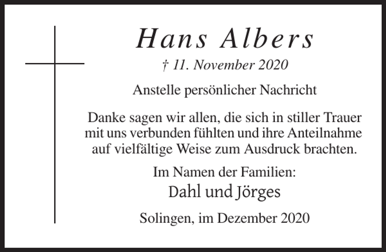 <p>Hans Albers<br />† 11. November 2020<br />Anstelle persönlicher Nachricht<br />Danke sagen wir allen, die sich in stiller Trauer<br />mit uns verbunden fühlten und ihre Anteilnahme<br />auf vielfältige Weise zum Ausdruck brachten.<br />Im Namen der Familien:</p><p>Dahl und Jörges<br />Solingen, im Dezember 2020</p>