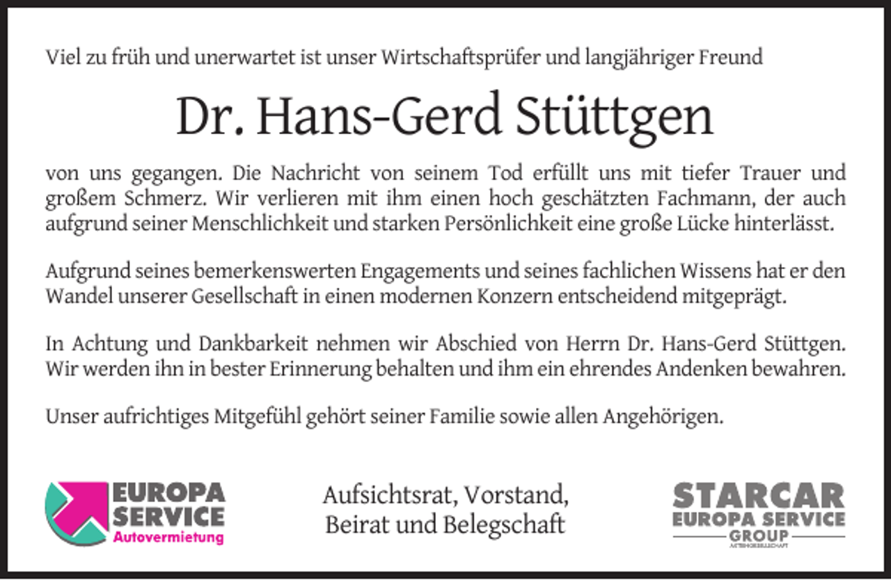 <p>Viel zu früh und unerwartet ist unser Wirtschaftsprüfer und langjähriger Freund</p><p>Dr. Hans-Gerd Stüttgen<br />von uns gegangen. Die Nachricht von seinem Tod erfüllt uns mit tiefer Trauer und<br />großem Schmerz. Wir verlieren mit ihm einen hoch geschätzten Fachmann, der auch<br />aufgrund seiner Menschlichkeit und starken Persönlichkeit eine große Lücke hinterlässt.<br />Aufgrund seines bemerkenswerten Engagements und seines fachlichen Wissens hat er den<br />Wandel unserer Gesellschaft in einen modernen Konzern entscheidend mitgeprägt.<br />In Achtung und Dankbarkeit nehmen wir Abschied von Herrn Dr. Hans-Gerd Stüttgen.<br />Wir werden ihn in bester Erinnerung behalten und ihm ein ehrendes Andenken bewahren.<br />Unser aufrichtiges Mitgefühl gehört seiner Familie sowie allen Angehörigen.</p><p>Aufsichtsrat, Vorstand,<br />Beirat und Belegschaft</p>