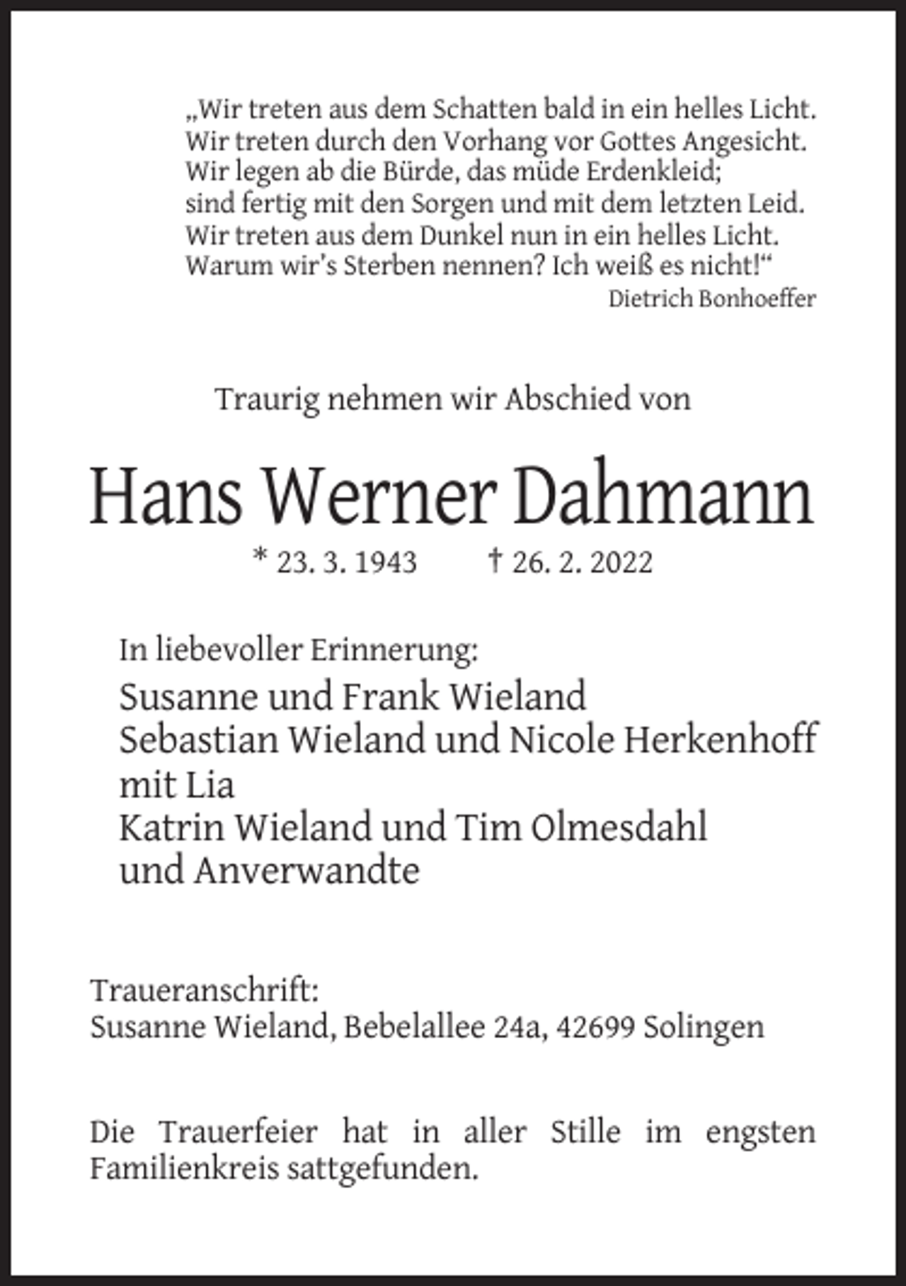 <p>„Wir treten aus dem Schatten bald in ein helles Licht.<br />Wir treten durch den Vorhang vor Gottes Angesicht.<br />Wir legen ab die Bürde, das müde Erdenkleid;<br />sind fertig mit den Sorgen und mit dem letzten Leid.<br />Wir treten aus dem Dunkel nun in ein helles Licht.<br />Warum wir’s Sterben nennen? Ich weiß es nicht!“<br />Dietrich Bonhoeffer</p><p>Traurig nehmen wir Abschied von</p><p>Hans Werner Dahmann<br />* 23. 3. 1943</p><p>† 26. 2. 2022</p><p>In liebevoller Erinnerung:</p><p>Susanne und Frank Wieland<br />Sebastian Wieland und Nicole Herkenhoff<br />mit Lia<br />Katrin Wieland und Tim Olmesdahl<br />und Anverwandte<br />Traueranschrift:<br />Susanne Wieland, Bebelallee 24a, 42699 Solingen</p><p>Die Trauerfeier hat in aller Stille im engsten<br />Familienkreis sattgefunden.</p>