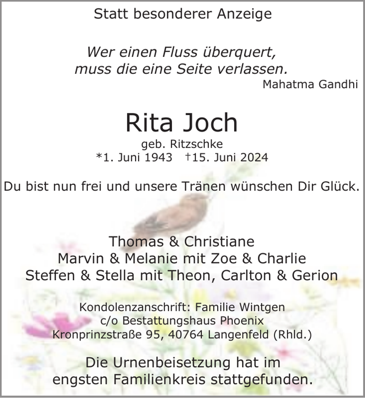 <p>Statt besonderer Anzeige<br />Wer einen Fluss überquert,<br />muss die eine Seite verlassen.</p><p>Mahatma Gandhi</p><p>Rita Joch</p><p>geb. Ritzschke<br />*1. Juni 1943 †15. Juni 2024</p><p>Du bist nun frei und unsere Tränen wünschen Dir Glück.</p><p>Thomas &amp; Christiane<br />Marvin &amp; Melanie mit Zoe &amp; Charlie<br />Steffen &amp; Stella mit Theon, Carlton &amp; Gerion<br />Kondolenzanschrift: Familie Wintgen<br />c/o Bestattungshaus Phoenix<br />Kronprinzstraße 95, 40764 Langenfeld (Rhld.)</p><p>Die Urnenbeisetzung hat im<br />engsten Familienkreis stattgefunden.</p>