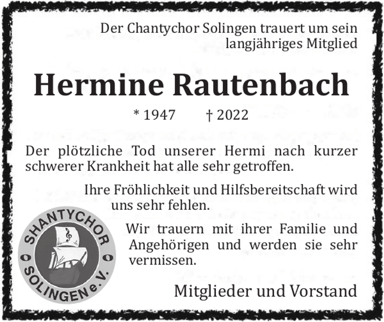 <p>Der Chantychor Solingen trauert um sein<br />langjähriges Mitglied</p><p>Hermine Rautenbach<br />* 1947</p><p>† 2022</p><p>Der plötzliche Tod unserer Hermi nach kurzer<br />schwerer Krankheit hat alle sehr getroffen.<br />Ihre Fröhlichkeit und Hilfsbereitschaft wird<br />uns sehr fehlen.<br />Wir trauern mit ihrer Familie und<br />Angehörigen und werden sie sehr<br />vermissen.</p><p>Mitglieder und Vorstand</p>
