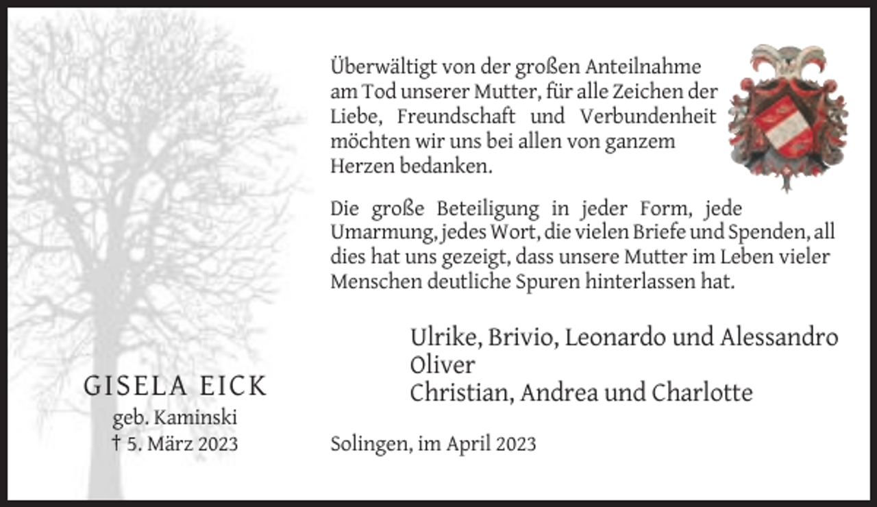 <p>Überwältigt von der großen Anteilnahme<br />am Tod unserer Mutter, für alle Zeichen der<br />Liebe, Freundschaft und Verbundenheit<br />möchten wir uns bei allen von ganzem<br />Herzen bedanken.<br />Die große Beteiligung in jeder Form, jede<br />Umarmung, jedes Wort, die vielen Briefe und Spenden, all<br />dies hat uns gezeigt, dass unsere Mutter im Leben vieler<br />Menschen deutliche Spuren hinterlassen hat.</p><p>GISELA EICK<br />geb. Kaminski<br />† 5. März 2023</p><p>Ulrike, Brivio, Leonardo und Alessandro<br />Oliver<br />Christian, Andrea und Charlotte<br />Solingen, im April 2023</p>