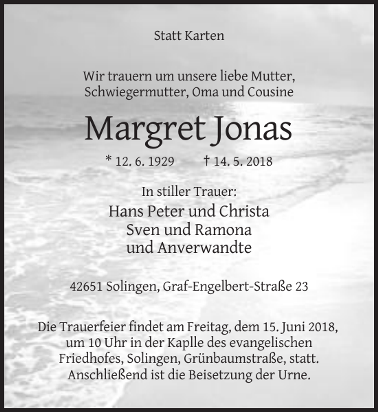 <p>Statt Karten<br />Wir trauern um unsere liebe Mutter,<br />Schwiegermutter, Oma und Cousine</p><p>Margret Jonas<br />* 12. 6. 1929</p><p>† 14. 5. 2018</p><p>In stiller Trauer:</p><p>Hans Peter und Christa<br />Sven und Ramona<br />und Anverwandte<br />42651 Solingen, Graf-Engelbert-Straße 23<br />Die Trauerfeier findet am Freitag, dem 15. Juni 2018,<br />um 10 Uhr in der Kaplle des evangelischen<br />Friedhofes, Solingen, Grünbaumstraße, statt.<br />Anschließend ist die Beisetzung der Urne.</p>