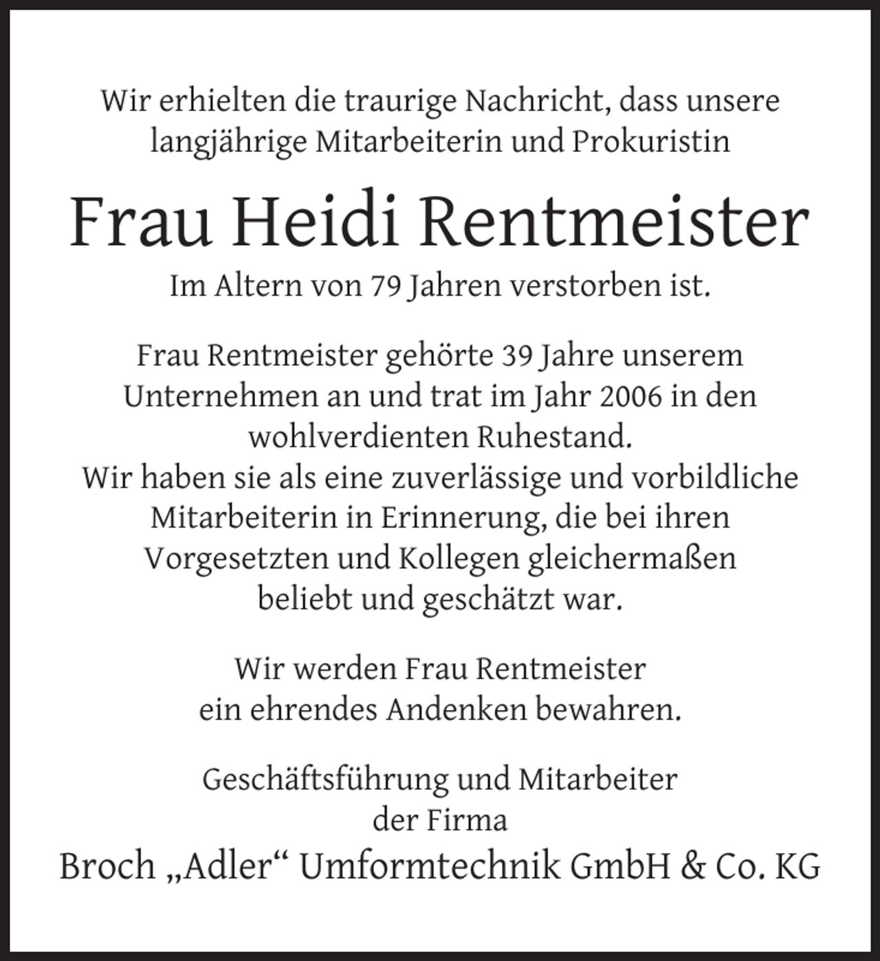 <p>Wir erhielten die traurige Nachricht, dass unsere<br />langjährige Mitarbeiterin und Prokuristin</p>
<p>Frau Heidi Rentmeister<br />Im Altern von 79 Jahren verstorben ist.</p>
<p>Frau Rentmeister gehörte 39 Jahre unserem<br />Unternehmen an und trat im Jahr 2006 in den<br />wohlverdienten Ruhestand.<br />Wir haben sie als eine zuverlässige und vorbildliche<br />Mitarbeiterin in Erinnerung, die bei ihren<br />Vorgesetzten und Kollegen gleichermaßen<br />beliebt und geschätzt war.<br />Wir werden Frau Rentmeister<br />ein ehrendes Andenken bewahren.<br />Geschäftsführung und Mitarbeiter<br />der Firma</p>
<p>Broch „Adler“ Umformtechnik GmbH &amp; Co. KG</p>