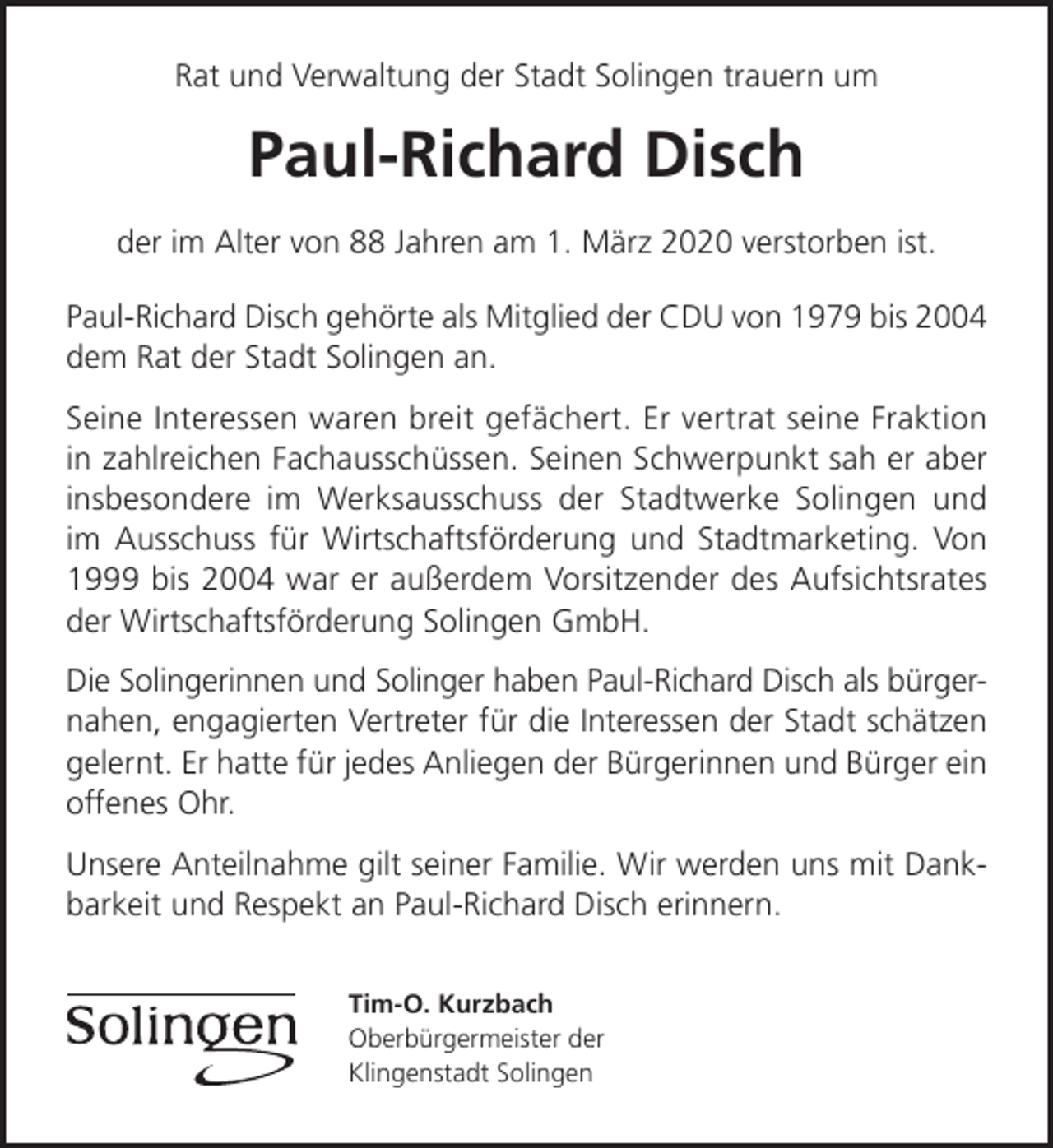 <p>Rat und Verwaltung der Stadt Solingen trauern um</p><p>Paul-Richard Disch<br />der im Alter von 88 Jahren am 1. März 2020 verstorben ist.<br />Paul-Richard Disch gehörte als Mitglied der CDU von 1979 bis 2004<br />dem Rat der Stadt Solingen an.<br />Seine Interessen waren breit gefächert. Er vertrat seine Fraktion<br />in zahlreichen Fachausschüssen. Seinen Schwerpunkt sah er aber<br />insbesondere im Werksausschuss der Stadtwerke Solingen und<br />im Ausschuss für Wirtschaftsförderung und Stadtmarketing. Von<br />1999 bis 2004 war er außerdem Vorsitzender des Aufsichtsrates<br />der Wirtschaftsförderung Solingen GmbH.<br />Die Solingerinnen und Solinger haben Paul-Richard Disch als bürgernahen, engagierten Vertreter für die Interessen der Stadt schätzen<br />gelernt. Er hatte für jedes Anliegen der Bürgerinnen und Bürger ein<br />offenes Ohr.<br />Unsere Anteilnahme gilt seiner Familie. Wir werden uns mit Dankbarkeit und Respekt an Paul-Richard Disch erinnern.<br />Tim-O. Kurzbach<br />Oberbürgermeister der<br />Klingenstadt Solingen</p>