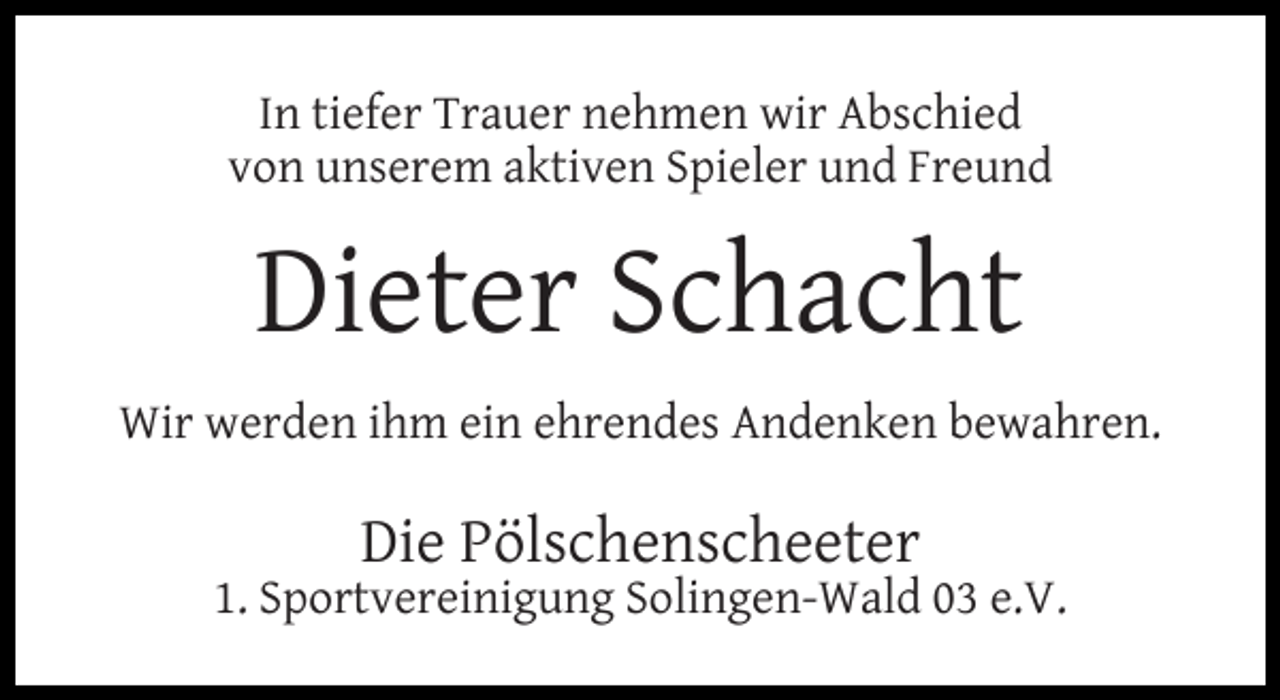 <p>In tiefer Trauer nehmen wir Abschied<br />von unserem aktiven Spieler und Freund</p><p>Dieter Schacht<br />Wir werden ihm ein ehrendes Andenken bewahren.</p><p>Die Pölschenscheeter</p><p>1. Sportvereinigung Solingen-Wald 03 e.V.</p>