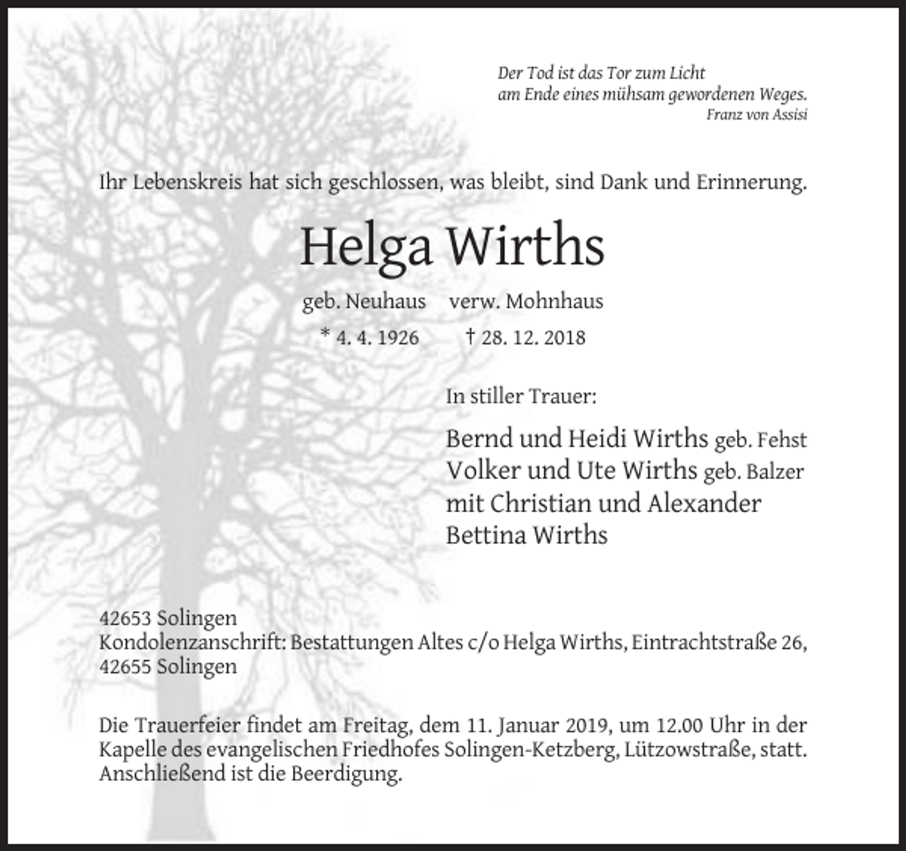 <p>Der Tod ist das Tor zum Licht<br />am Ende eines mühsam gewordenen Weges.<br />Franz von Assisi</p><p>Ihr Lebenskreis hat sich geschlossen, was bleibt, sind Dank und Erinnerung.</p><p>Helga Wirths<br />geb. Neuhaus verw. Mohnhaus<br />* 4. 4. 1926</p><p>† 28. 12. 2018<br />In stiller Trauer:</p><p>Bernd und Heidi Wirths geb. Fehst<br />Volker und Ute Wirths geb. Balzer<br />mit Christian und Alexander<br />Bettina Wirths</p><p>42653 Solingen<br />Kondolenzanschrift: Bestattungen Altes c/o Helga Wirths, Eintrachtstraße 26,<br />42655 Solingen<br />Die Trauerfeier findet am Freitag, dem 11. Januar 2019, um 12.00 Uhr in der<br />Kapelle des evangelischen Friedhofes Solingen-Ketzberg, Lützowstraße, statt.<br />Anschließend ist die Beerdigung.</p>
