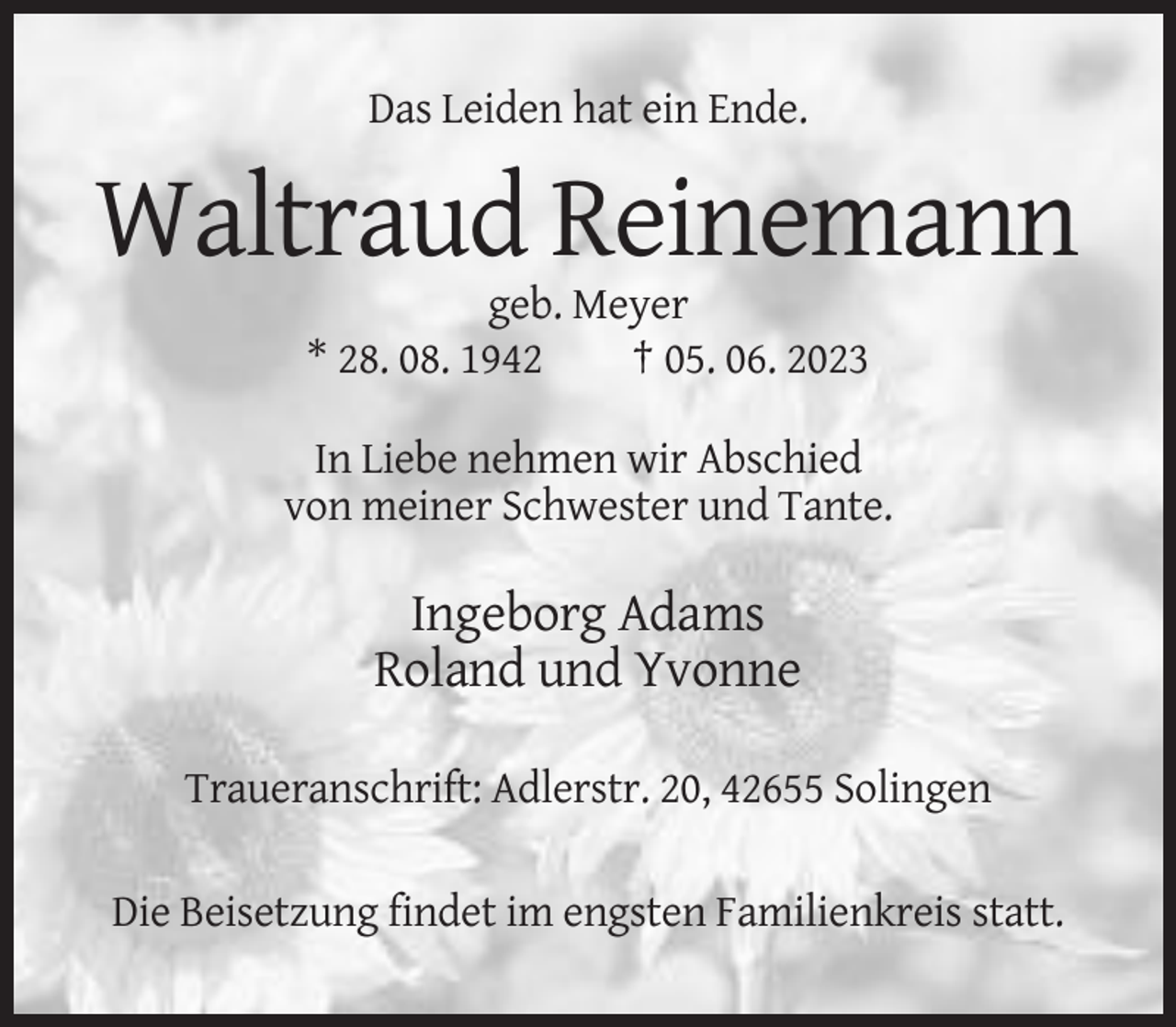 <p>Das Leiden hat ein Ende.</p><p>Waltraud Reinemann<br />geb. Meyer<br />* 28. 08. 1942<br />† 05. 06. 2023<br />In Liebe nehmen wir Abschied<br />von meiner Schwester und Tante.</p><p>Ingeborg Adams<br />Roland und Yvonne<br />Traueranschrift: Adlerstr. 20, 42655 Solingen<br />Die Beisetzung findet im engsten Familienkreis statt.</p>