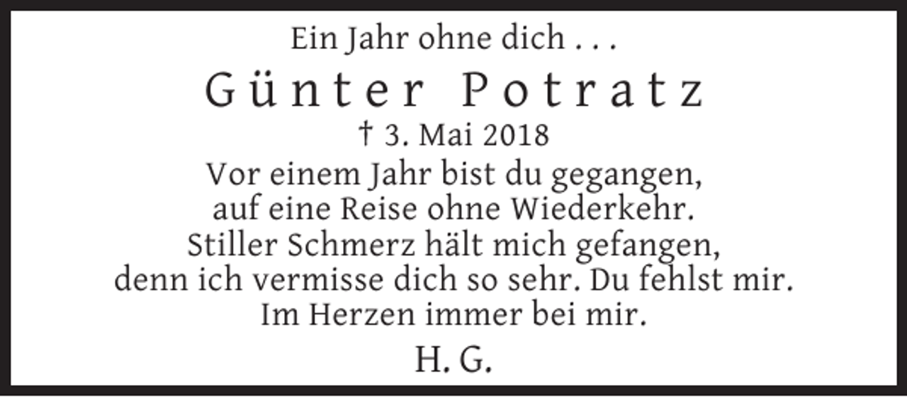 <p>Ein Jahr ohne dich . . .</p><p>Günter Potratz<br />† 3. Mai 2018<br />Vor einem Jahr bist du gegangen,<br />auf eine Reise ohne Wiederkehr.<br />Stiller Schmerz hält mich gefangen,<br />denn ich vermisse dich so sehr. Du fehlst mir.<br />Im Herzen immer bei mir.</p><p>H. G.</p>
