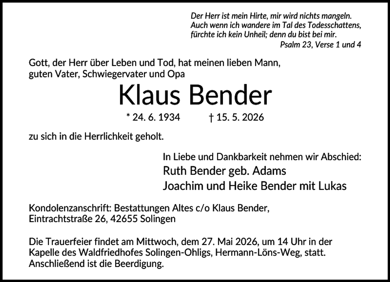 <p>Der Herr ist mein Hirte, mir wird nichts mangeln.<br />Auch wenn ich wandere im Tal des Todesschattens,<br />fürchte ich kein Unheil; denn du bist bei mir.<br />Psalm 23, Verse 1 und 4</p><p>Gott, der Herr über Leben und Tod, hat meinen lieben Mann,<br />guten Vater, Schwiegervater und Opa</p><p>Klaus Bender<br />* 24. 6. 1934</p><p>† 15. 5. 2026</p><p>zu sich in die Herrlichkeit geholt.<br />In Liebe und Dankbarkeit nehmen wir Abschied:</p><p>Ruth Bender geb. Adams<br />Joachim und Heike Bender mit Lukas<br />Kondolenzanschrift: Bestattungen Altes c/o Klaus Bender,<br />Eintrachtstraße 26, 42655 Solingen<br />Die Trauerfeier findet am Mittwoch, dem 27. Mai 2026, um 14 Uhr in der<br />Kapelle des Waldfriedhofes Solingen-Ohligs, Hermann-Löns-Weg, statt.<br />Anschließend ist die Beerdigung.</p>