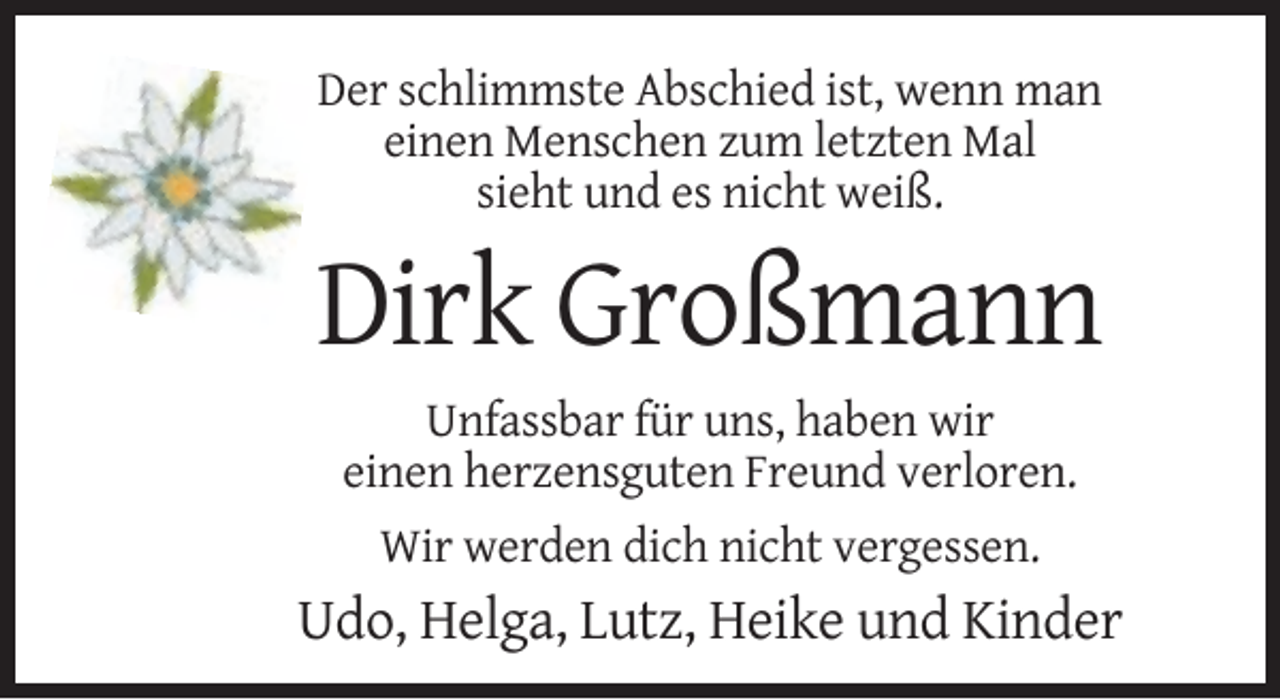 <p>Der schlimmste Abschied ist, wenn man<br />einen Menschen zum letzten Mal<br />sieht und es nicht weiß.</p><p>Dirk Großmann<br />Unfassbar für uns, haben wir<br />einen herzensguten Freund verloren.<br />Wir werden dich nicht vergessen.</p><p>Udo, Helga, Lutz, Heike und Kinder</p>