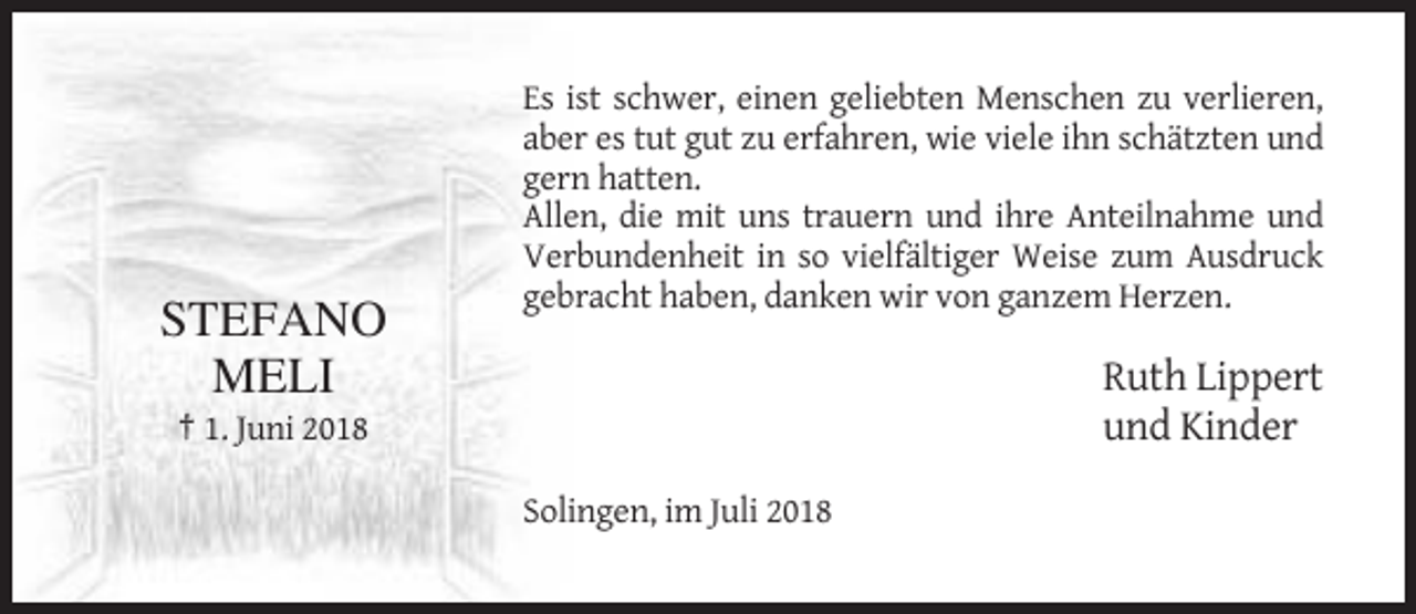 <p>STEFANO<br />MELI</p><p>Es ist schwer, einen geliebten Menschen zu verlieren,<br />aber es tut gut zu erfahren, wie viele ihn schätzten und<br />gern hatten.<br />Allen, die mit uns trauern und ihre Anteilnahme und<br />Verbundenheit in so vielfältiger Weise zum Ausdruck<br />gebracht haben, danken wir von ganzem Herzen.</p><p>Ruth Lippert<br />und Kinder</p><p>† 1. Juni 2018<br />Solingen, im Juli 2018</p>