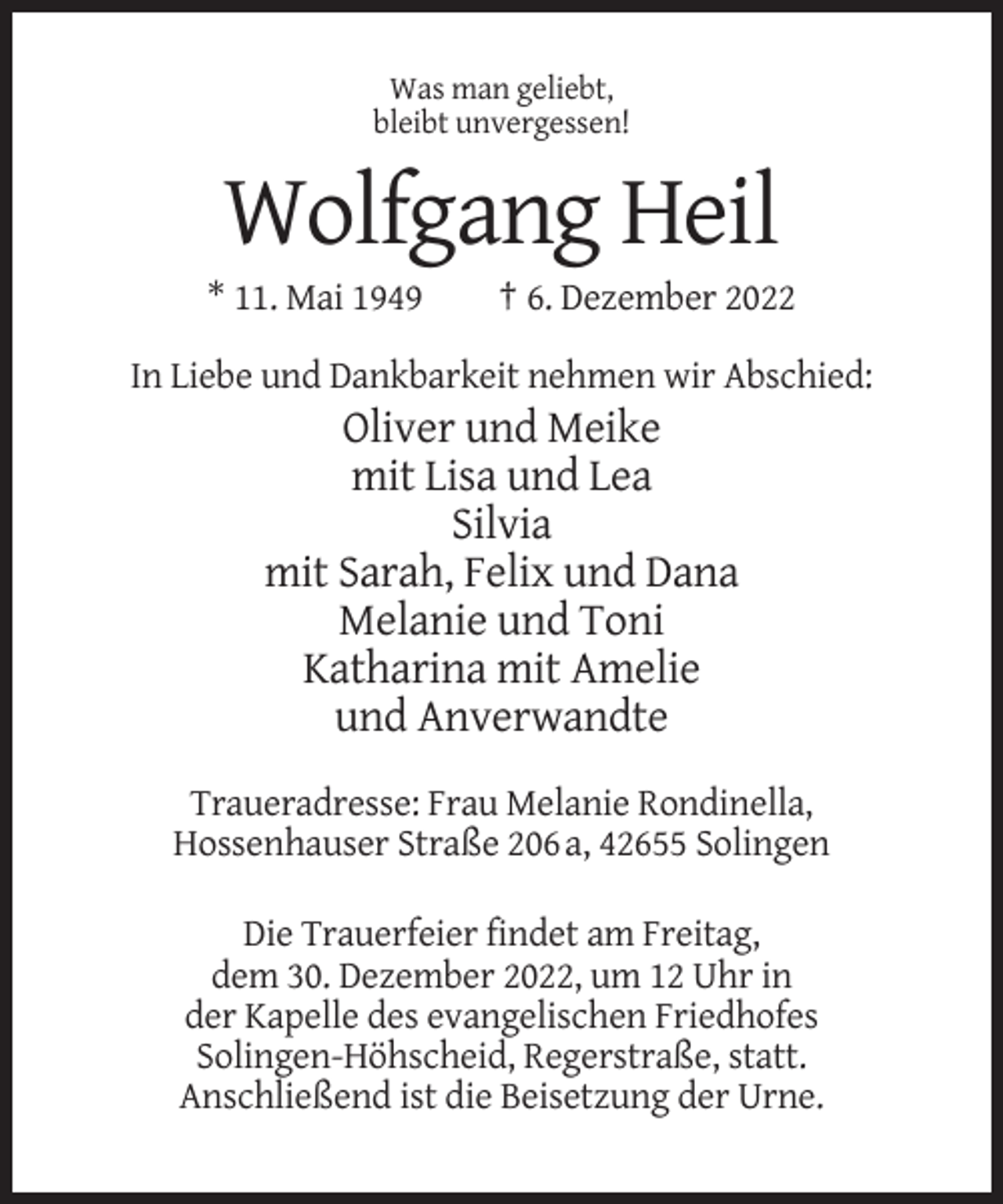 <p>Was man geliebt,<br />bleibt unvergessen!</p><p>Wolfgang Heil<br />* 11. Mai 1949</p><p>† 6. Dezember 2022</p><p>In Liebe und Dankbarkeit nehmen wir Abschied:</p><p>Oliver und Meike<br />mit Lisa und Lea<br />Silvia<br />mit Sarah, Felix und Dana<br />Melanie und Toni<br />Katharina mit Amelie<br />und Anverwandte<br />Traueradresse: Frau Melanie Rondinella,<br />Hossenhauser Straße 206 a, 42655 Solingen<br />Die Trauerfeier findet am Freitag,<br />dem 30. Dezember 2022, um 12 Uhr in<br />der Kapelle des evangelischen Friedhofes<br />Solingen-Höhscheid, Regerstraße, statt.<br />Anschließend ist die Beisetzung der Urne.</p>