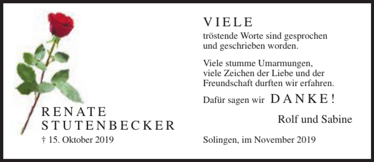 <p>VIELE<br />tröstende Worte sind gesprochen<br />und geschrieben worden.<br />Viele stumme Umarmungen,<br />viele Zeichen der Liebe und der<br />Freundschaft durften wir erfahren.<br />Dafür sagen wir</p><p>R E N AT E<br />STUTENBECKER<br />† 15. Oktober 2019</p><p>DANKE!<br />Rolf und Sabine</p><p>Solingen, im November 2019</p>