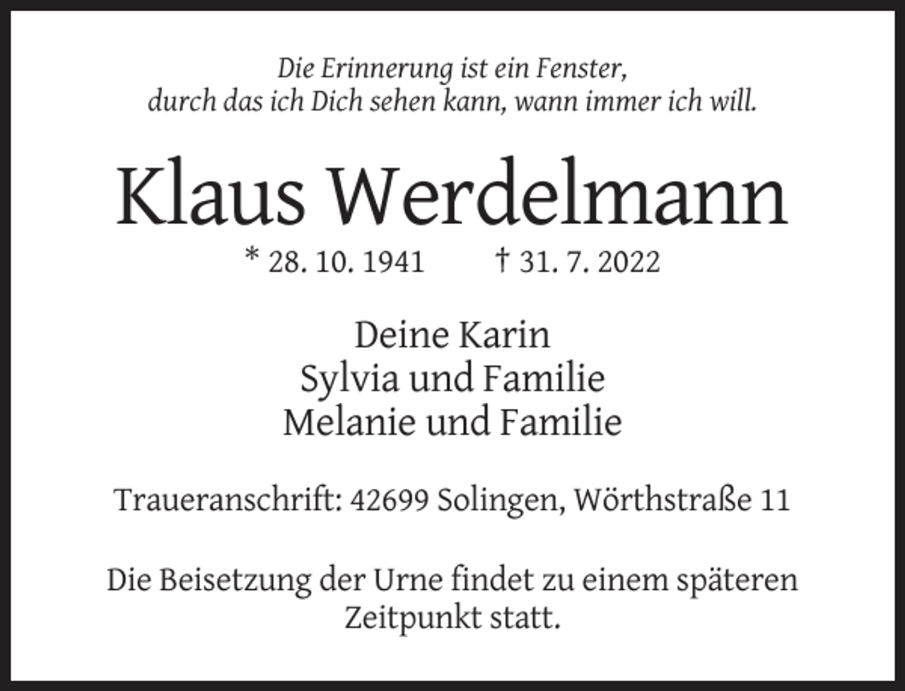 <p>Die Erinnerung ist ein Fenster,<br />durch das ich Dich sehen kann, wann immer ich will.</p><p>Klaus Werdelmann<br />* 28. 10. 1941</p><p>† 31. 7. 2022</p><p>Deine Karin<br />Sylvia und Familie<br />Melanie und Familie<br />Traueranschrift: 42699 Solingen, Wörthstraße 11<br />Die Beisetzung der Urne findet zu einem späteren<br />Zeitpunkt statt.</p>
