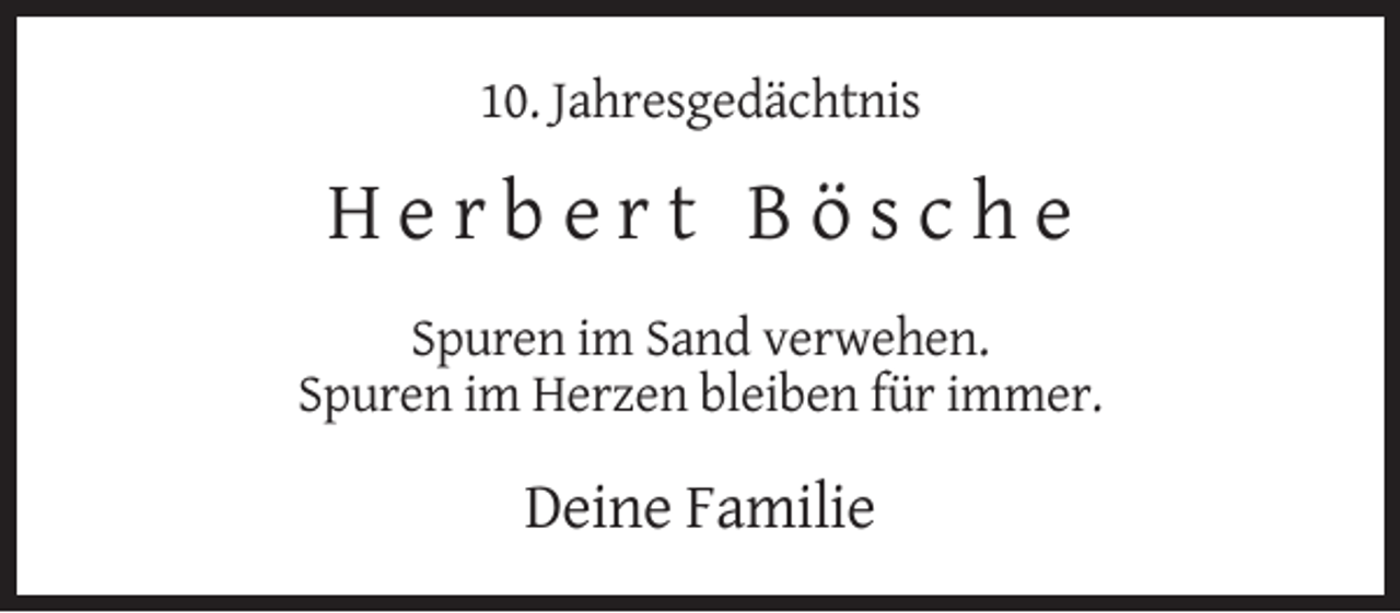 <p>10. Jahresgedächtnis</p><p>Herbert Bösche<br />Spuren im Sand verwehen.<br />Spuren im Herzen bleiben für immer.</p><p>Deine Familie</p>
