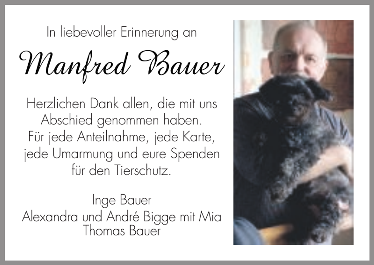 <p>In liebevoller Erinnerung an</p><p>Manfred Bauer<br />Herzlichen Dank allen, die mit uns<br />Abschied genommen haben.<br />Für jede Anteilnahme, jede Karte,<br />jede Umarmung und eure Spenden<br />für den Tierschutz.<br />Inge Bauer<br />Alexandra und André Bigge mit Mia<br />Thomas Bauer</p>
