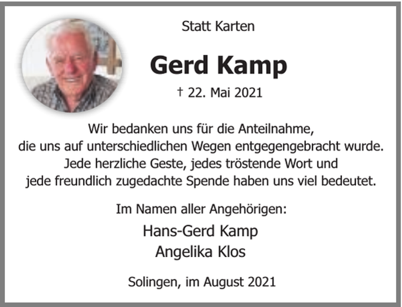 <p>Statt Karten</p><p>Gerd Kamp<br />† 22. Mai 2021<br />Wir bedanken uns für die Anteilnahme,<br />die uns auf unterschiedlichen Wegen entgegengebracht wurde.<br />Jede herzliche Geste, jedes tröstende Wort und<br />jede freundlich zugedachte Spende haben uns viel bedeutet.<br />Im Namen aller Angehörigen:</p><p>Hans-Gerd Kamp<br />Angelika Klos<br />Solingen, im August 2021</p>