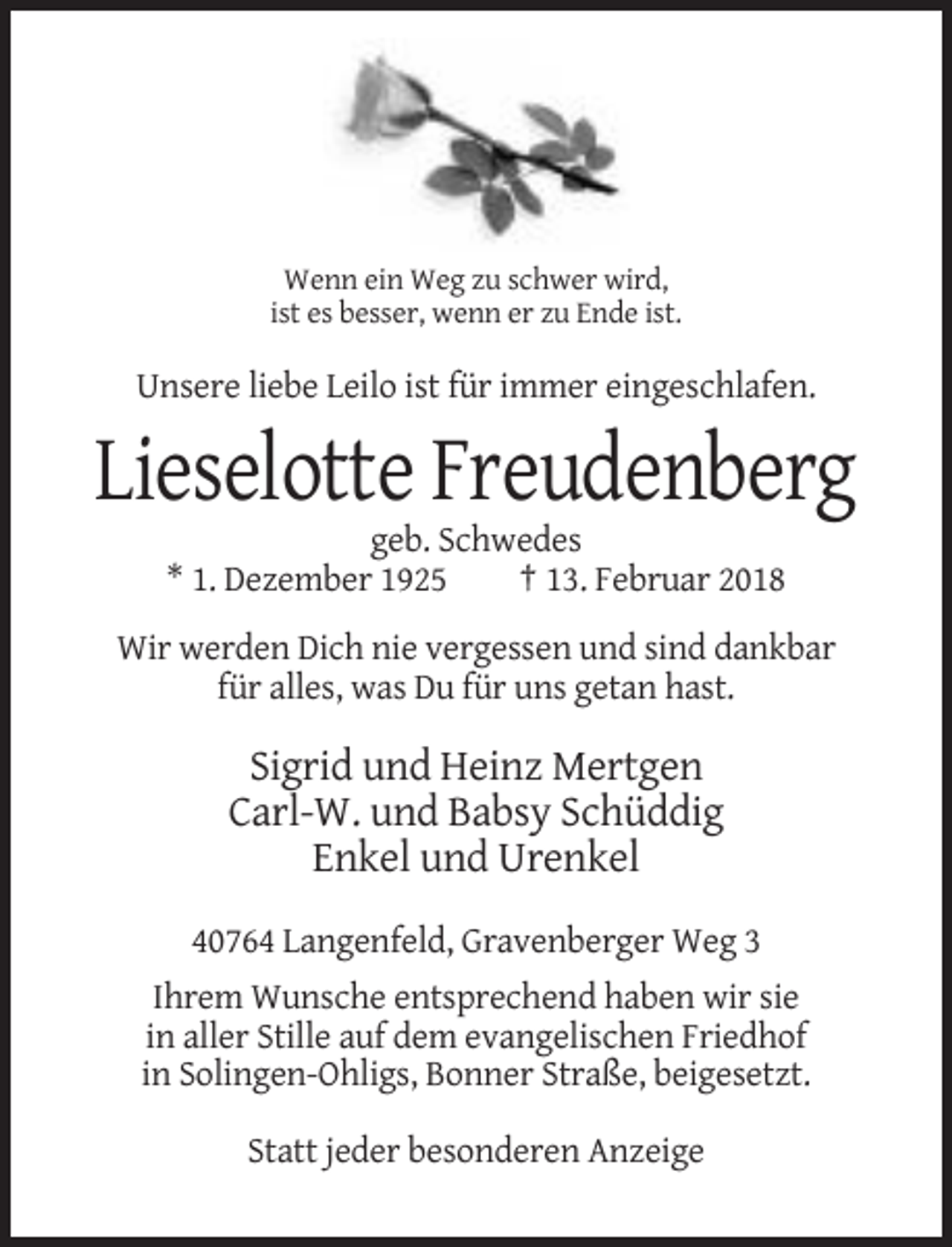 <p>Wenn ein Weg zu schwer wird,<br />ist es besser, wenn er zu Ende ist.</p><p>Unsere liebe Leilo ist für immer eingeschlafen.</p><p>Lieselotte Freudenberg<br />geb. Schwedes<br />* 1. Dezember 1925<br />† 13. Februar 2018<br />Wir werden Dich nie vergessen und sind dankbar<br />für alles, was Du für uns getan hast.</p><p>Sigrid und Heinz Mertgen<br />Carl-W. und Babsy Schüddig<br />Enkel und Urenkel<br />40764 Langenfeld, Gravenberger Weg 3<br />Ihrem Wunsche entsprechend haben wir sie<br />in aller Stille auf dem evangelischen Friedhof<br />in Solingen-Ohligs, Bonner Straße, beigesetzt.<br />Statt jeder besonderen Anzeige</p>