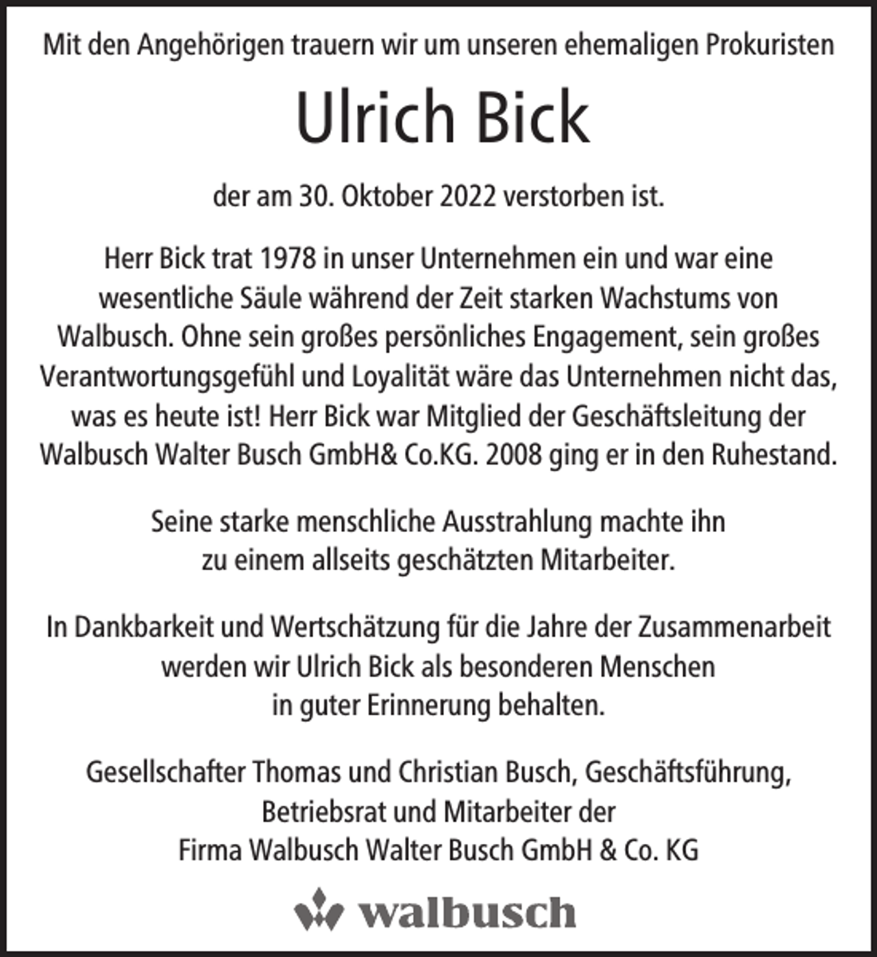 <p>Mit den Angehörigen trauern wir um unseren ehemaligen Prokuristen</p><p>Ulrich Bick<br />der am 30. Oktober 2022 verstorben ist.<br />Herr Bick trat 1978 in unser Unternehmen ein und war eine<br />wesentliche Säule während der Zeit starken Wachstums von<br />Walbusch. Ohne sein großes persönliches Engagement, sein großes<br />Verantwortungsgefühl und Loyalität wäre das Unternehmen nicht das,<br />was es heute ist! Herr Bick war Mitglied der Geschäftsleitung der<br />Walbusch Walter Busch GmbH&amp; Co.KG. 2008 ging er in den Ruhestand.<br />Seine starke menschliche Ausstrahlung machte ihn<br />zu einem allseits geschätzten Mitarbeiter.<br />In Dankbarkeit und Wertschätzung für die Jahre der Zusammenarbeit<br />werden wir Ulrich Bick als besonderen Menschen<br />in guter Erinnerung behalten.<br />Gesellschafter Thomas und Christian Busch, Geschäftsführung,<br />Betriebsrat und Mitarbeiter der<br />Firma Walbusch Walter Busch GmbH &amp; Co. KG</p>