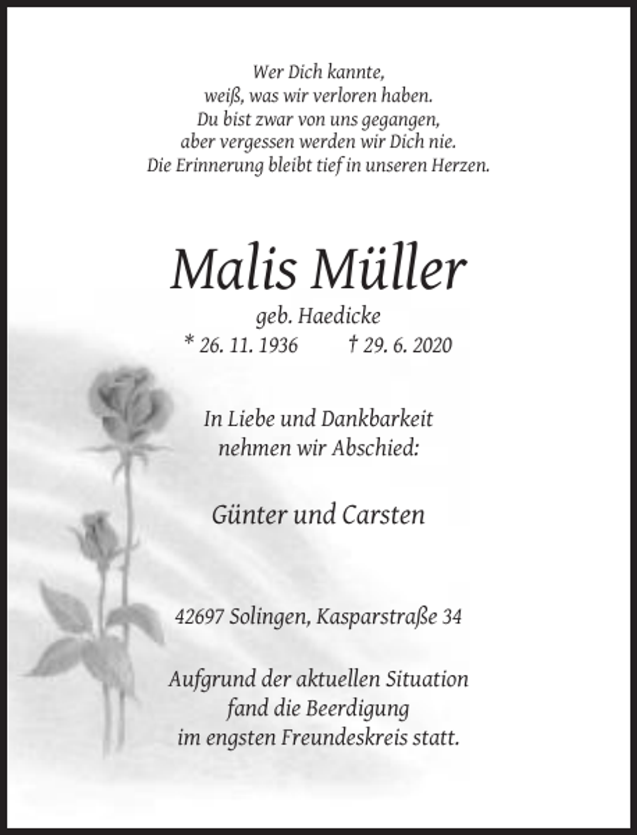 <p>Wer Dich kannte,<br />weiß, was wir verloren haben.<br />Du bist zwar von uns gegangen,<br />aber vergessen werden wir Dich nie.<br />Die Erinnerung bleibt tief in unseren Herzen.</p><p>Malis Müller<br />geb. Haedicke<br />* 26. 11. 1936<br />† 29. 6. 2020</p><p>In Liebe und Dankbarkeit<br />nehmen wir Abschied:</p><p>Günter und Carsten</p><p>42697 Solingen, Kasparstraße 34<br />Aufgrund der aktuellen Situation<br />fand die Beerdigung<br />im engsten Freundeskreis statt.</p>