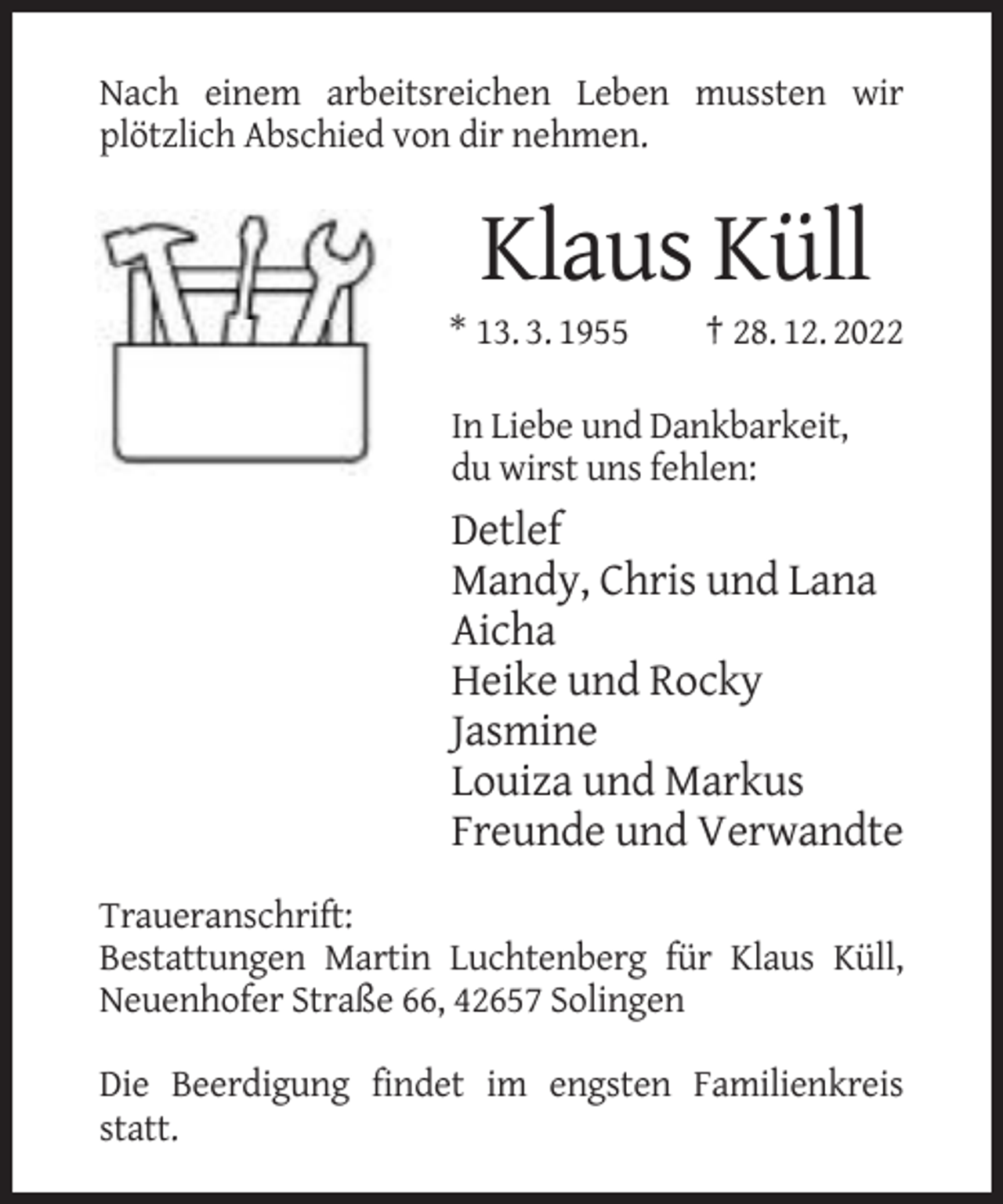 <p>Nach einem arbeitsreichen Leben mussten wir<br />plötzlich Abschied von dir nehmen.</p><p>Klaus Küll<br />* 13. 3. 1955</p><p>† 28. 12. 2022</p><p>In Liebe und Dankbarkeit,<br />du wirst uns fehlen:</p><p>Detlef<br />Mandy, Chris und Lana<br />Aicha<br />Heike und Rocky<br />Jasmine<br />Louiza und Markus<br />Freunde und Verwandte<br />Traueranschrift:<br />Bestattungen Martin Luchtenberg für Klaus Küll,<br />Neuenhofer Straße 66, 42657 Solingen<br />Die Beerdigung findet im engsten Familienkreis<br />statt.</p>