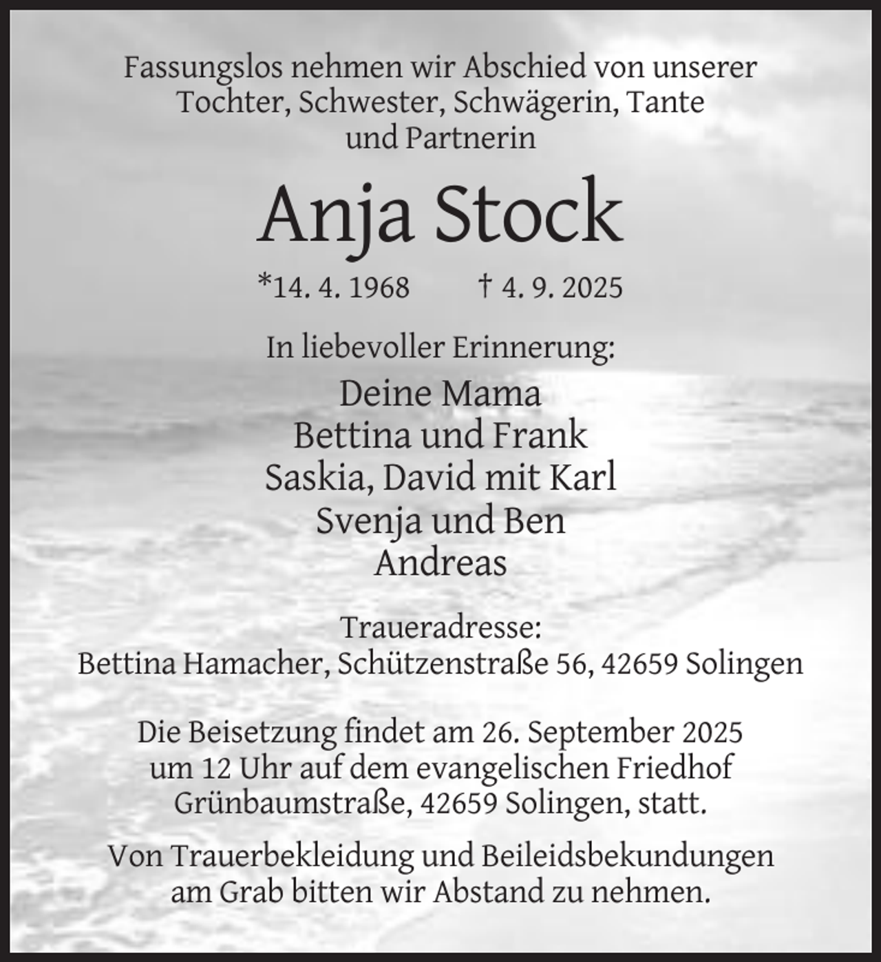<p>Fassungslos nehmen wir Abschied von unserer<br />Tochter, Schwester, Schwägerin, Tante<br />und Partnerin</p><p>Anja Stock<br />*14. 4. 1968</p><p>† 4. 9. 2025</p><p>In liebevoller Erinnerung:</p><p>Deine Mama<br />Bettina und Frank<br />Saskia, David mit Karl<br />Svenja und Ben<br />Andreas<br />Traueradresse:<br />Bettina Hamacher, Schützenstraße 56, 42659 Solingen<br />Die Beisetzung findet am 26. September 2025<br />um 12 Uhr auf dem evangelischen Friedhof<br />Grünbaumstraße, 42659 Solingen, statt.<br />Von Trauerbekleidung und Beileidsbekundungen<br />am Grab bitten wir Abstand zu nehmen.</p>